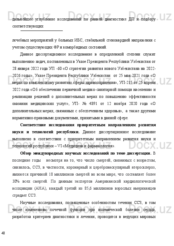 дальнейшее   углубление   исследований   по   ранней   диагностике   ДП   и   подбору
соответствующих 
 
лечебных мероприятий у больных ИБС, стабильной стенокардией напряжения с
учетом существующих ФР и коморбидных состояний. 
Данное   диссертационное   исследование   в   определенной   степени   служит
выполнению задач, поставленных в Указе Президента Республики Узбекистан от
28 января 2022 года УП -60 «О стратегии развития нового Узбекистана на 2022-
2026  годы»,   Указе  Президента  Республики  Узбекистан     от  25  мая  2021  года   «О
мерах по комплексному развитию сферы здравоохранения», УП-215 от 25 апреля
2022 года «Об обеспечении первичной медико-санитарной помощи населению и
реализации   решений   о   дополнительных   мерах   по   повышению   эффективности
оказания   медицинских   услуг»,   УП-   №   4891   от   12   ноября   2020   года   «О
дополнительных мерах,  связанных  с  обеспечением  здоровья»,    а  также другими
нормативно-правовыми документами, принятыми в данной сфере.  
Соответствие   исследования   приоритетным   направлениям   развития
науки   и   технологий   республики.   Данное   диссертационное   исследование
выполнено   в   соответствии   с   приоритетным   направлением   развития   науки   и
технологий республики – VI «Медицина и фармакология».  
Обзор   международных   научных   исследований   по   теме   диссертации.   В
последние   годы       несмотря   на   то,   что   число   смертей,   связанных   с   возрастом,
снизилось,   ССЗ,   в   частности,   коронарный   и   цереброваскулярный   атеросклероз,
являются   причиной   18   миллионов   смертей   во   всем   мире,   что   составляет   более
30%   всех   смертей.   По   данным   экспертов   Американской   кардиологической
ассоциации   (AHA),   каждый   третий   из   85,6   миллионов   взрослых   американцев
страдает ССЗ.  
Научные   исследования,   посвященные   особенностям   течения   ССЗ,   в   том
числе   изменениям   почечной   функции   при   ишемической   болезни   сердца,
разработка   критериев   диагностики   и   лечения,   проводятся   в   ведущих   мировых
40   