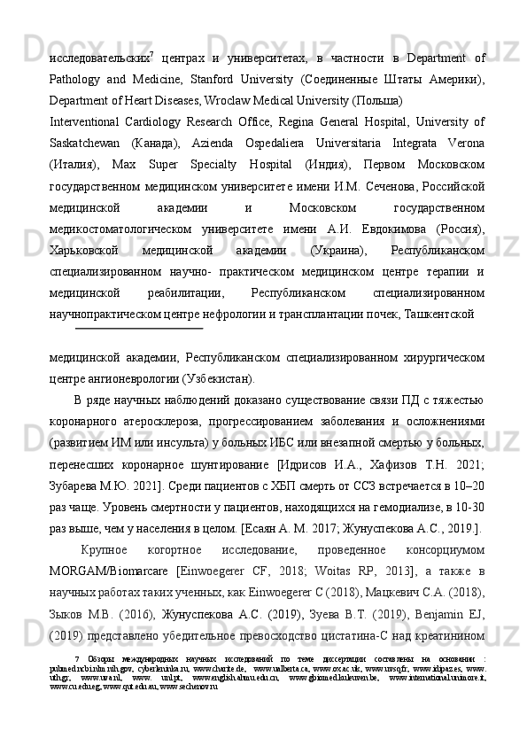 исследовательских 7
  центрах   и   университетах,   в   частности   в   Department   of
Pathology   and   Medicine,   Stanford   University   (Соединенные   Штаты   Америки),
Department of Heart Diseases, Wroclaw Medical University (Пoльшa) 
Interventional   Cardiology   Research   Office,   Regina   General   Hospital,   University   of
Saskatchewan   (Кaнaдa),   Azienda   Ospedaliera   Universitaria   Integrata   Verona
(Итaлия),   Max   Super   Specialty   Hospital   (Индия),   Первом   Московском
государственном   медицинском   университете   имени   И.М.   Сеченова,   Российской
медицинской   академии   и   Московском   государственном
медикостоматологическом   университете   имени   А.И.   Евдокимова   (Россия),
Харьковской   медицинской   академии   (Украина),   Республиканском
специализированном   научно-   практическом   медицинском   центре   терапии   и
медицинской   реабилитации,   Республиканском   специализированном
научнопрактическом центре нефрологии и трансплантации почек, Ташкентской 
 
медицинской   академии,   Республиканском   специализированном   хирургическом
центре ангионеврологии (Узбекистан). 
В ряде научных наблюдений доказано существование связи ПД с тяжестью
коронарного   атеросклероза,   прогрессированием   заболевания   и   осложнениями
(развитием ИМ или инсульта) у больных ИБС или внезапной смертью у больных,
перенесших   коронарное   шунтирование   [Идрисов   И.А.,   Хафизов   Т.Н.   2021;
Зубарева М.Ю. 2021]. Среди пациентов с ХБП смерть от ССЗ встречается в 10–20
раз чаще. Уровень смертности у пациентов, находящихся на гемодиализе, в 10-30
раз выше, чем у населения в целом. [Есаян А. М. 2017; Жунуспекова А.С., 2019.].
Крупное   когортное   исследование,   проведенное   консорциумом
MORGAM/Biomarсare   [ Einwoegerer   CF,   2018;   Woitas   RP,   2013 ] ,   а   также   в
научных работах таких ученных, как  Einwoegerer C (2018),  Мацкевич   С.А. (2018),
Зыков   М.В.   (2016),   Жунуспекова   А.С.   (2019),   Зуева   В.Т.   (2019),   Benjamin   EJ,
(2019)   представлено   убедительное   превосходство   цистатина-С   над   креатинином
7   Обзоры   международных   научных   исследований   по   теме   диссертации   составлены   на   основании   :
pubmed.ncbi.nlm.nih.gov,   cyberleninka.ru,   www.charite.de,     www.ualberta.ca,   www.ox.ac.uk,   www.uvsq.fr,   www.idipaz.es,   www.
uth.gr,   www.uva.nl,   www.   unl.pt,   www.english.ahmu.edu.cn,   www.gbiomed.kuleuven.be,   www.international.unimore.it,
www.cu.edu.eg, www.qut.edu.au, www.sechenov.ru   