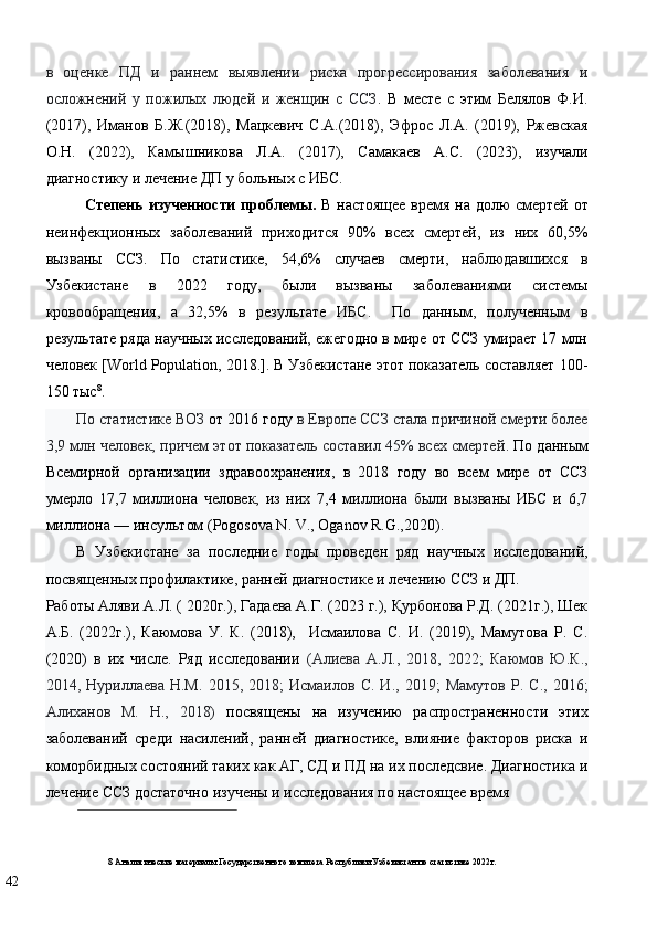 в   оценке   ПД   и   раннем   выявлении   риска   прогрессирования   заболевания   и
осложнений   у   пожилых   людей   и   женщин   с   ССЗ .   В   месте   с   этим   Белялов   Ф.И.
(2017),   Иманов   Б.Ж.(2018),   Мацкевич   С.А.(2018),   Эфрос   Л.А.   (2019),   Ржевская
О.Н.   (2022),   Камышникова   Л.А.   (2017),   Самакаев   А.С.   (2023),   изучали
диагностику и лечение ДП у больных с ИБС. 
Степень изученности проблемы.   В настоящее время на долю смертей от
неинфекционных   заболеваний   приходится   90%   всех   смертей,   из   них   60,5%
вызваны   ССЗ.   По   статистике,   54,6%   случаев   смерти,   наблюдавшихся   в
Узбекистане   в   2022   году,   были   вызваны   заболеваниями   системы
кровообращения,   а   32,5%   в   результате   ИБС.     По   данным,   полученным   в
результате ряда научных исследований, ежегодно в мире от ССЗ умирает 17 млн
человек [World Population, 2018.]. В Узбекистане этот показатель составляет 100-
150 тыс 8
.  
По статистике ВОЗ  от 2016 году  в Европе ССЗ стала причиной смерти более
3,9 млн человек, причем этот показатель составил 45% всех смертей . По данным
Всемирной   организации   здравоохранения,   в   2018   году   во   всем   мире   от   ССЗ
умерло   17,7   миллиона   человек,   из   них   7,4   миллиона   были   вызваны   ИБС   и   6,7
миллиона — инсультом (Pogosova N. V., Oganov R.G.,2020). 
В   Узбекистане   за   последние   годы   проведен   ряд   научных   исследований,
посвященных профилактике, ранней диагностике и лечению ССЗ и ДП. 
Работы Аляви А.Л. ( 2020г.), Гадаева А.Г. (2023 г.), Қурбонова Р.Д. (2021г.), Шек
А.Б.   (2022г.),   Каюмова   У.   К.   (2018),     Исмаилова   С.   И.   (2019),   Мамутова   Р.   С.
(2020)   в   их   числе.   Ряд   исследовании   (Алиева   А.Л.,   2018,   2022;   Каюмов   Ю.К.,
2014,   Нуриллаева   Н.М.   2015,   2018;   Исмаилов   С.   И.,   2019;   Мамутов   Р.   С.,   2016;
Алиханов   М.   Н.,   2018)   посвящены   на   изучению   распространенности   этих
заболеваний   среди   насилений,   ранней   диагностике,   влияние   факторов   риска   и
коморбидных состояний таких как АГ, СД и ПД на их последсвие. Диагностика и
лечение ССЗ достаточно изучены и исследования по настоящее время 
 
8  Аналитические материалы Государственного комитета Республики Узбекистан по статистике 2022г.  
42   