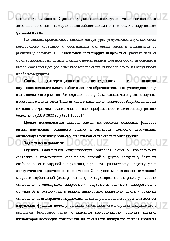 активно   продолжаются.   Однако   нередко   возникают   трудности   в   диагностике   и
лечении   пациентов   с   коморбидными   заболеваниями,   в   том   числе   с   нарушением
функции почек. 
По   данным   проведенного   анализа   литературы,   углубленное   изучение   связи
коморбидных   состояний   с   имеющимися   факторами   риска   и   механизмов   ее
развития   у   больных   ИБС   стабильной   стенокардии   напряжения ,   развившейся   на
фоне атеросклероза, оценки функции почек, ранней диагностики ее изменение и
выбор   соответствующих   лечебных   мероприятий   являются   одной   из   актуальных
проблем медицины.  
Связь   диссертационного   исследования   с   планами
научноисследовательских работ высшего образовательного учреждения, где
выполнена диссертация.   Диссертационная  работа выполнена в рамках научно-
исследовательской темы Ташкентской медицинской академии «Разработка новых
методов   совершенствования   диагностики,   профилактики   и   лечения   внутренних
болезней.» (2019-2022 гг.) №01.1500214. 
Целью   исследования   явилось   оценка   взаимосвязи   основных   факторов
риска,   нарушений   липидного   обмена   и   маркеров   почечной   дисфункции,
оптимизация лечения у больных стабильной стенокардией напряжения. 
Задачи исследования:   
Оценить   взаимосвязи   существующих   факторов   риска   и   коморбидных
состояний   с   изменениями   коронарных   артерий   и   других   сосудов   у   больных
стабильной   стенокардией   напряжения;   провести   сравнительную   оценку   роли
сывороточного   креатинина   и   цистатина-С   в   раннем   выявлении   изменений
скорости   клубочковой   фильтрации   на   фоне   кардиоренального   риска   у   больных
стабильной   стенокардией   напряжения;   определить   значение   сывороточного
фетуина   А   и   фетуинурии   в   ранней   диагностике   поражения   почек   у   больных
стабильной стенокардией напряжения;   оценить роль подоцитурии   в диагностике
нарушений   функции   почек   у   больных   стабильной   стенокардией   напряжения   с
высокими   факторами   риска   и   индексом   коморбидности;   оценить   влияние
ингибиторов  абсорбции  холестерина  на  показатели   липидного  спектра  крови  на 