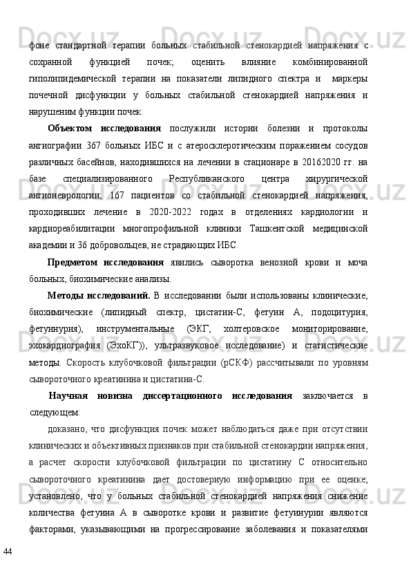 фоне   стандартной   терапии   больных   стабильной   стенокардией   напряжения   с
сохранной   функцией   почек;   оценить   влияние   комбинированной
гиполипидемической   терапии   на   показатели   липидного   спектра   и     маркеры
почечной   дисфункции   у   больных   стабильной   стенокардией   напряжения   и
нарушеним функции почек.  
Объектом   исследования   послужили   истории   болезни   и   протоколы
ангиографии   367   больных   ИБС   и   с   атеросклеротическим   поражением   сосудов
различных   басейнов,   находившихся   на   лечении   в   стационаре   в   20162020   гг.   на
базе   специализированного   Республиканского   центра   хирургической
ангионеврологии;   167   пациентов   со   стабильной   стенокардией   напряжения,
проходивших   лечение   в   2020-2022   годах   в   отделениях   кардиологии   и
кардиореабилитации   многопрофильной   клиники   Ташкентской   медицинской
академии и 36 добровольцев, не страдающих ИБС. 
Предметом   исследования   явились   сыворотка   венозной   крови   и   моча
больных, биохимические анализы. 
Методы   исследований.   В   исследовании   были   использованы   клинические,
биохимические   (липидный   спектр,   цистатин-С,   фетуин   А,   подоцитурия,
фетуинурия),   инструментальные   (ЭКГ,   холтеровское   мониторирование,
эхокардиография   (ЭхоКГ)),   ультразвуковое   исследование)   и   статистические
методы.   Скорость   клубочковой   фильтрации   (рСКФ)   рассчитывали   по   уровням
сывороточного креатинина и цистатина-C. 
Научная   новизна   диссертационного   исследования   заключается   в
следующем: 
доказано,   что   дисфункция   почек   может   наблюдаться   даже   при   отсутствии
клинических и объективных признаков при стабильной стенокардии напряжения,
а   расчет   скорости   клубочковой   фильтрации   по   цистатину   С   относительно
сывороточного   креатинина   дает   достоверную   информацию   при   ее   оценке ;
установлено,   что   у   больных   стабильной   стенокардией   напряжения   снижение
количества   фетуина   А   в   сыворотке   крови   и   развитие   фетуинурии   являются
факторами,   указывающими   на   прогрессирование   заболевания   и   показателями
44   