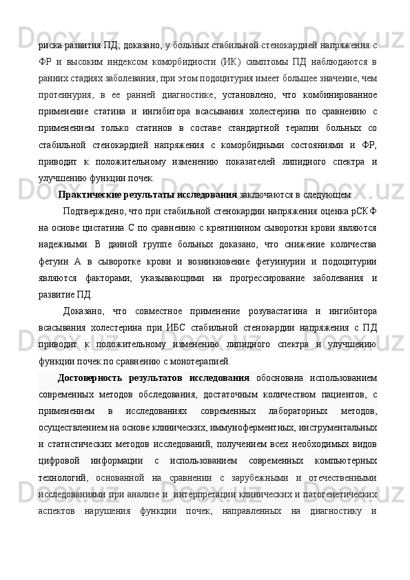 риска развития ПД; доказано,  у больных стабильной стенокардией напряжения с
ФР   и   высоким   индексом   коморбидности   (ИК)   симптомы   ПД   наблюдаются   в
ранних стадиях заболевания, при этом подоцитурия имеет большее значение, чем
протеинурия,   в   ее   ранней   диагностике ;   установлено,   что   комбинированное
применение   статина   и   ингибитора   всасывания   холестерина   по   сравнению   с
применением   только   статинов   в   составе   стандартной   терапии   больных   со
стабильной   стенокардией   напряжения   с   коморбидными   состояниями   и   ФР,
приводит   к   положительному   изменению   показателей   липидного   спектра   и
улучшению функции почек. 
Практические результаты исследования  заключаются в следующем: 
Подтверждено, что при стабильной стенокардии напряжения оценка рСКФ
на основе цистатина С по сравнению  с креатинином  сыворотки крови являются
надежными.   В   данной   группе   больных   доказано,   что   снижение   количества
фетуин   А   в   сыворотке   крови   и   возникновение   фетуинурии   и   подоцитурии
являются   факторами,   указывающими   на   прогрессирование   заболевания   и
развитие ПД. 
Доказано,   что   совместное   применение   розувастатина   и   ингибитора
всасывания   холестерина   при   ИБС   стабильной   стенокардии   напряжения   с   ПД
приводит   к   положительному   изменению   липидного   спектра   и   улучшению
функции почек по сравнению с монотерапией. 
Достоверность   результатов   исследования   обоснована   использованием
современных   методов   обследования,   достаточным   количеством   пациентов,   с
применением   в   исследованиях   современных   лабораторных   методов,
осуществлением на основе клинических, иммунoфeрмeнтных, инструментальных
и   статистических   методов   исследований,   получением   всех   необходимых   видов
цифровой   информации   с   использованием   современных   компьютерных
технологий ,   основанной   на   сравнении   с   зарубежными   и   отечественными
исследованиями при анализе и   интерпретации клинических и патогенетических
аспектов   нарушения   функции   почек,   направленных   на   диагностику   и 