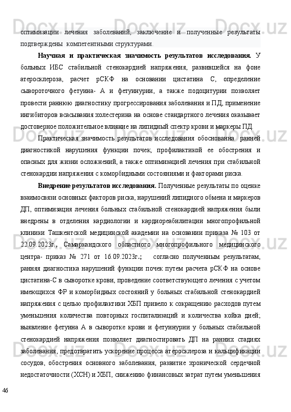 оптимизации   лечения   заболеваний,   заключение   и   полученные   результаты
подтверждены  компетентными структурами. 
Научная   и   практическая   значимость   результатов   исследования.   У
больных   ИБС   стабильной   стенокардией   напряжения,   развившейся   на   фоне
атеросклероза,   расчет   рСКФ   на   основании   цистатина   С,   определение
сывороточного   фетуина-   А   и   фетуинурии,   а   также   подоцитурии   позволяет
провести раннюю диагностику прогрессирования заболевания и ПД, применение
ингибиторов всасывания холестерина на основе стандартного лечения оказывает
достоверное положительное влияние на липидный спектр крови и маркеры ПД.  
Практическая   значимость   результатов   исследования   обоснованна     ранней
диагностикой   нарушения   функции   почек,   профилактикой   ее   обострения   и
опасных для жизни осложнений, а также оптимизацией лечения при стабильной
стенокардии напряжения с коморбидными состояниями и факторами риска. 
Внедрение результатов исследования.  Полученные результаты по оценке
взаимосвязи основных факторов риска, нарушений липидного обмена и маркеров
ДП,   оптимизация   лечения   больных   стабильной   стенокардией   напряжения   были
внедрены   в   отделения   кардиологии   и   кардиореабилитации   многопрофильной
клиники   Ташкентской   медицинской   академии   на   основании   приказа   №   103   от
22.09.2023г. ,   Самаркандского   областного   многопрофильного   медицинского
центра-   приказ   №   271   от   16.09.2023г .;       согласно   полученным   результатам,
ранняя   диагностика   нарушений   функции   почек   путем   расчета   рСКФ   на   основе
цистатина-С в сыворотке крови, проведение соответствующего лечения с учетом
имеющихся   ФР   и   коморбидных   состояний   у   больных   стабильной   стенокардией
напряжения с целью профилактики ХБП привело к сокращению расходов путем
уменьшения   количества   повторных   госпитализаций   и   количества   койка   дней;
выявление   фетуина   А   в   сыворотке   крови   и   фетуинурии   у   больных   стабильной
стенокардией   напряжения   позволяет   диагностировать   ДП   на   ранних   стадиях
заболевания, предотвратить ускорение процесса атеросклероза и кальцификации
сосудов,   обострения   основного   заболевания,   развитие   хронической   сердечной
недостаточности (ХСН) и ХБП, снижению финансовых затрат путем уменьшения
46   