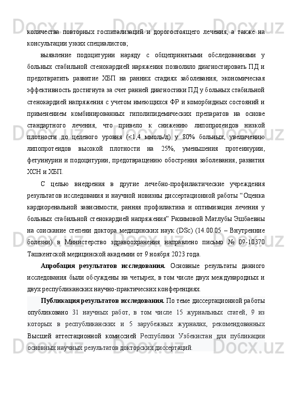 количества   повторных   госпитализаций   и   дорогостоящего   лечения,   а   также   на
консультации узких специалистов; 
выявление   подоцитурии   наряду   с   общепринятыми   обследованиями   у
больных   стабильной   стенокардией   наряжения   позволило   диагностировать   ПД   и
предотвратить   развитие   ХБП   на   ранних   стадиях   заболевания;   экономическая
эффективность достигнута за счет ранней диагностики ПД у больных стабильной
стенокардией напряжения с учетом имеющихся ФР и коморбидных состояний и
применением   комбинированных   гиполипидемических   препаратов   на   основе
стандартного   лечения,   что   привело   к   снижению   липопротеидов   низкой
плотности   до   целевого   уровня   (<1,4   ммоль/л)   у   80%   больных,   увеличению
липопротеидов   высокой   плотности   на   25%,   уменьшения   протеинурии,
фетуинурии и подоцитурии, предотвращению  обострения заболевания, развития
ХСН и ХБП. 
С   целью   внедрения   в   другие   лечебно-профилактические   учреждения
результатов исследования и научной новизны диссертационной работы “Оценка
кардиоренальной   зависимости,   ранняя   профилактика   и   оптимизация   лечения   у
больных стабильной стенокардией напряжения” Рахимовой Матлубы Эшбаевны
на   соискание   степени   доктора   медицинских   наук   (DSc)   (14.00.05   –   Внутренние
болезни)   в   Министерство   здравоохранения   направлено   письмо   №   09-10370
Ташкентской медицинской академии от 9 ноября 2023 года.  
Апробация   результатов   исследования.   Основные   результаты   данного
исследования   были  обсуждены  на   четырех,   в  том  числе   двух  международных  и
двух республиканских научно-практических конференциях. 
Публикация результатов исследования.  По теме диссертационной работы
опубликовано   31   научных   работ,   в   том   числе   15   журнальных   статей,   9   из
которых   в   республиканских   и   5   зарубежных   журналах,   рекомендованных
Высшей   аттестационной   комиссией   Республики   Узбекистан   для   публикации
основных научных результатов докторских диссертаций.  
