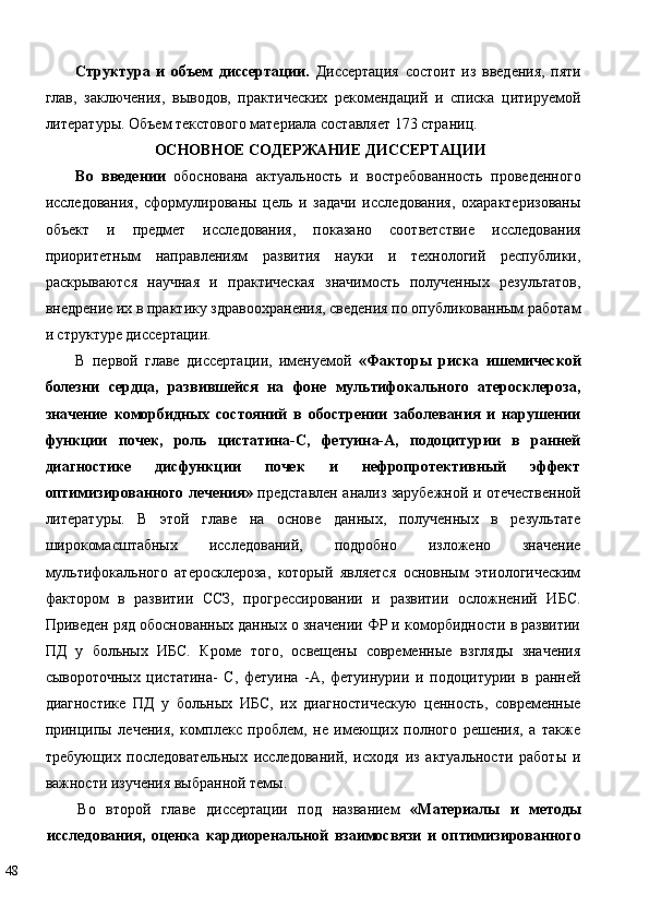 Структура   и   объем   диссертации.   Диссертация   состоит   из   введения,   пяти
глав,   заключения,   выводов,   практических   рекомендаций   и   списка   цитируемой
литературы. Объем текстового материала составляет 173 страниц. 
ОСНОВНОЕ СОДЕРЖАНИЕ ДИССЕРТАЦИИ  
Во   введении   обоснована   актуальность   и   востребованность   проведенного
исследования,   сформулированы   цель   и   задачи   исследования,   охарактеризованы
объект   и   предмет   исследования,   показано   соответствие   исследования
приоритетным   направлениям   развития   науки   и   технологий   республики,
раскрываются   научная   и   практическая   значимость   полученных   результатов,
внедрение их в практику здравоохранения, сведения по опубликованным работам
и структуре диссертации. 
В   первой   главе   диссертации,   именуемой   «Факторы   риска   ишемической
болезни   сердца,   развившейся   на   фоне   мультифокального   атеросклероза,
значение   коморбидных   состояний   в   обострении   заболевания   и   нарушении
функции   почек,   роль   цистатина-С,   фетуина-А,   подоцитурии   в   ранней
диагностике   дисфункции   почек   и   нефропротективный   эффект
оптимизированного лечения»   представлен анализ зарубежной и отечественной
литературы.   В   этой   главе   на   основе   данных,   полученных   в   результате
широкомасштабных   исследований,   подробно   изложено   значение
мультифокального   атеросклероза,   который   является   основным   этиологическим
фактором   в   развитии   ССЗ,   прогрессировании   и   развитии   осложнений   ИБС.
Приведен ряд обоснованных данных о значении ФР и коморбидности в развитии
ПД   у   больных   ИБС.   Кроме   того,   освещены   современные   взгляды   значения
сывороточных   цистатина-   С,   фетуина   -А,   фетуинурии   и   подоцитурии   в   ранней
диагностике   ПД   у   больных   ИБС,   их   диагностическую   ценность,   современные
принципы   лечения,   комплекс   проблем,   не   имеющих   полного   решения,   а   также
требующих   последовательных   исследований,   исходя   из   актуальности   работы   и
важности изучения выбранной темы. 
Во   второй   главе   диссертации   под   названием   «Материалы   и   методы
исследования,   оценка   кардиоренальной   взаимосвязи   и   оптимизированного
48   