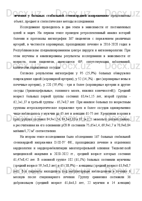 лечения   у   больных   стабильной   стенокардией   напряжения»   представлены
объект, предмет и статистические методы исследования. 
Исследование   проводилось   в   два   этапа   в   зависимости   от   поставленных
целей   и   задач.   На   первом   этапе   проведен   ретроспективный   анализ   историй
болезни   и   протоколы   ангиографии   367   пациентов   с   поражением   различных
артерий,   в   частности   коронарных,   проходивших   лечение   в   2016-2020   годах   в
Республиканском   специализированном   центре   хирурги   и   ангионеврологии.   При
этом   изучены   и   анализированы   результаты   исследования   в   зависимости   от
возраста,   пола   пациентов,   имеющиеся   ФР,   сопутствующих   заболеваний,
количества пораженных сосудов. 
Согласно   результатам   ангиографии   у   95   (25,9%)   больных   обнаружено
повреждение одной (коронарной артерии), у 52 (14,2%) - две (коронарные вены и
почечные   артерии),   у   220   (59,4%)   -   три   и   более   (коронарные   артерии   и   другие
сосуды   (брахиоцефальные,   головного   мозга,   нижних   конечностей)).   Средний
возраст   больных   первой   группы   составил   63,4±1,15   лет,   второй   группы   -
62,2±1,37 и третьей группы - 65,7±0,7 лет. При анализе больных по возрастным
группам   атеросклеротическое   поражение   трех   и   более   сосудов   одновременно
чаще наблюдалось у мужчин до 65 лет и женщин 61-75 лет. Креатинин в крови в
трех группах составил 84,9±1,54, 94,5±0,83 и 87,1±2,21 мкмоль/л соответственно,
а рассчитанная на его основании рСКФ составила 75,65±1,4, 69,9±1,7 и 70,9±0,84
мл/мин/1,72 м 2
 соотвественно.  
На   втором   этапе   исследования   было   обследовано   167   больных   стабильной
стенокардией   напряжения   II-III-IV   ФК,   проходивших   лечение   в   отделениях
кардиологии   и   кардиореабилитации   многопрофильной   клиники   Ташкентской
медицинской   академии   в   2020-2022   гг.,   средний   возраст   которых   составил
61,47±8,42   лет.   В   основной   группе   102   (61,1%)   больных   составили   мужчины
(средний возраст 59,5±8,3 лет) и 65 (38,9%) – женщины (средний возраст 63,9±8,7
лет).   Все   пациенты   находились   под   амбулаторным   наблюдением   в   течение   6
месяцев   после   стационарного   лечения.   Группу   сравнения   составили   36
добровольцев   (средний   возраст   61,6±6,3   лет,   22   мужчин   и   14   женщин) 