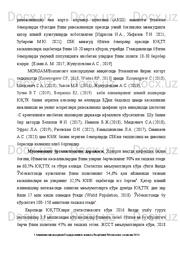 ривожланиши)   ёки   аорто-   коронар   шунтлаш   (АКШ)   амалиёти   ўтказган
беморларда   тўсатдан   ўлим   ривожланиши   орасида   узвий   боғликлик   мавжудлиги
қатор   илмий   кузатувларда   исботланган   [Идрисов   И.А.,   Хафизов   Т.Н.   2021;
Зубарева   М.Ю.   2021].   СБК   мавжуд   бўлган   беморлар   орасида   ЮҚТТ
касалликлари оқибатида ўлим 10-20 марта кўпроқ учрайди. Гемодиализда бўлган
беморларда   умумий   популяцияга   нисбатан   улардан   ўлим   холати   10-30   баробар
юқори.  [Есаян А. М. 2017; Жунуспекова А.С., 2019].  
MORGAM/Biomarсare   консорциуми   миқиёсида   ўтказилган   йирик   когорт
тадқиқотда [ Einwoegerer CF, 2018;   Woitas RP, 2013 ] ҳамда    Einwoegerer C (2018),
Мацкевич   С.А. (2018), Зыков М.В. (2016),  Жунуспекова А.С. (2019), 
Зуева   В.Т.   (2019),   Benjamin   EJ,   (2019)     каби   олимларнинг   илмий   ишларида
ЮҚТК   билан   оғриган   кексалар   ва   аёлларда   БДни   баҳолаш   ҳамда   касалликни
авжланиши ва унинг асоратлари ривожланиш ҳавфини эрта аниқлашда цистатин
-С креатининга нисбатан ишонарли даражада афзаллиги кўрсатилган. Шу билан
бир   қаторда   Белялов   Ф.И.   (2017),   Иманов   Б.Ж.(2018),   Мацкевич   С.А.(2018),
Эфрос   Л.А.   (2019),   Ржевская   О.Н.   (2022),   Камышникова   Л.А.   (2017),   Самакаев
А.С. (2023) ҳам ЮИК билан оғриган беморларда СБКни ташхислаш ва даволаш
борасида изланиш олиб борганлар. 
Муaммoнинг ўргaнилгaнлик дaрaжaси.   Хозирги вақтда инфекция билан
боғлиқ бўлмаган касалликлардан ўлим уларни барчасининг 90% ни ташкил этади
ва   60,5%   ЮҚТТК   га   тўғри   келади.   Статистик   маълумотларга   кўра   сўнги   йилда
Ўзбекистонда   кузатилган   ўлим   холатининг   54,6%   қон   айланиши   тизими
касалликлари   ва   уларнинг   32,5%   ЮИК   оқибатида   юз   берган 4
.   Қатор   илмий
изланишлар   натижасида   олинган   маълумотларга   кўра   дунёда   ЮҚТТК   дан   хар
йили   17   млн   киши   оламдан   ўтади   (World   Population,   2018).   Ўзбекистонда   бу
кўрсатгич 100- 150 мингтани ташкил этади 4
.  
Европада   ЮҚТТКлари   статистикасига   кўра   2016   йилда   ушбу   гурух
хасталиклар 3,9 миллиондан кўп инсонлар ўлимига сабаб бўлган ва бу кўрсатгич
барча   ўлим   холатини   45%   ни   ташкил   этган.   ЖССТ   маълумотларига   кўра,   2018
4  Аналитические материалы Государственного комитета Республики Узбекистан по статистике 2022г.   