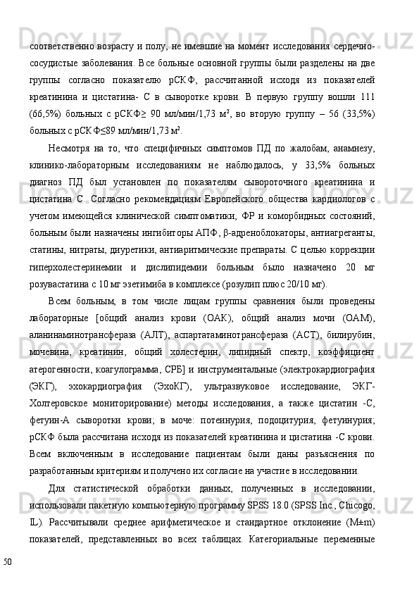 соответственно возрасту и полу, не имевшие на момент исследования сердечно-
сосудистые   заболевания.   Все   больные   основной   группы   были   разделены   на   две
группы   согласно   показателю   рСКФ,   рассчитанной   исходя   из   показателей
креатинина   и   цистатина-   С   в   сыворотке   крови.   В   первую   группу   вошли   111
(66,5%)   больных   с   рСКФ≥   90   мл/мин/1,73   м 2
,   во   вторую   группу   –   56   (33,5%)
больных с рСКФ≤89 мл/мин/1,73 м 2
. 
Несмотря   на   то,   что   специфичных   симптомов   ПД   по   жалобам,   анамнезу,
клинико-лабораторным   исследованиям   не   наблюдалось,   у   33,5%   больных
диагноз   ПД   был   установлен   по   показателям   сывороточного   креатинина   и
цистатина   С.   Согласно   рекомендациям   Европейского   общества   кардиологов   с
учетом   имеющейся   клинической   симптоматики,   ФР   и   коморбидных   состояний,
больным были назначены ингибиторы АПФ, β-адреноблокаторы, антиагреганты,
статины, нитраты, диуретики, антиаритмические препараты. С целью коррекции
гиперхолестеринемии   и   дислипидемии   больным   было   назначено   20   мг
розувастатина с 10 мг эзетимиба в комплексе (розулип плюс 20/10 мг). 
Всем   больным,   в   том   числе   лицам   группы   сравнения   были   проведены
лабораторные   [общий   анализ   крови   (ОАК),   общий   анализ   мочи   (ОАМ),
аланинаминотрансфераза   (АЛТ),   аспартатаминотрансфераза   (АСТ),   билирубин,
мочевина,   креатинин,   общий   холестерин,   липидный   спектр,   коэффициент
атерогенности, коагулограмма, СРБ]  и инструментальные (электрокардиография
(ЭКГ),   эхокардиография   (ЭхоКГ),   ультразвуковое   исследование,   ЭКГ-
Холтеровское   мониторирование)   методы   исследования,   а   также   цистатин   -С,
фетуин-А   сыворотки   крови;   в   моче:   потеинурия,   подоцитурия,   фетуинурия;
рСКФ была рассчитана исходя из показателей креатинина и цистатина -С крови.
Всем   включенным   в   исследование   пациентам   были   даны   разъяснения   по
разработанным критериям и получено их согласие на участие в исследовании. 
Для   статистической   обработки   данных,   полученных   в   исследовании,
использовали пакетную компьютерную программу SPSS 18.0 (SPSS Inc., Chicogo,
IL).   Рассчитывали   среднее   арифметическое   и   стандартное   отклонение   (М±m)
показателей,   представленных   во   всех   таблицах.   Категориальные   переменные
50   