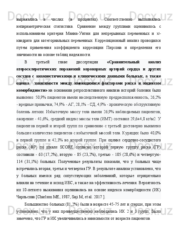 выражались   в   числах   (в   процентах).   Соответственно   выполнялась
непараметрическая   статистика.   Сравнение   между   группами   оценивалось   с
использованием   критерия   Манна-Уитни   для   непрерывных   переменных   и   xi -
квадрата   для   категориальных   переменных.   Корреляционный   анализ   проводился
путем   применения   коэффициента   корреляции   Пирсона   и   определения   его
значимости на основе таблиц надежности. 
В   третьей   главе   диссертации   «Сравнительный   анализ
атеросклеротических   поражений   коронарных   артерий   сердца   и   других
сосудов   с   анамнестическими   и   клиническими   данными   больных,   а   также
оценка     зависимости   между   имеющимися   факторами   риска   и   индексом
коморбидности»  на основании ретроспективного анализа историй болезни было
выявлено: 50,9% пациентов имели наследственную предрасположенность, 26,2%
- вредные привычки, 74,9% - АГ, 28,1% - СД, 4,9% - хроническую обструктивную
болезнь   легких.   Избыточную   массу   тела   имели   26,9%   наблюдаемых   пациентов,
ожирение - 41,6%, средний индекс массы тела (ИМТ) составил 29,6±4,8 кг/м2. У
пациентов первой и второй групп по сравнению  с третьей достоверно выявлено
большее количество пациентов с избыточной массой тела. Курящих было 40,0%
в   первой   группе   и   42,3%   во   второй   группе.   При   оценке   сердечно-сосудистого
риска   (ФР)   по   шкале   SCORE   согласно   которой   первую   группу   риска   (ГР)
составили - 63 (17,2%), вторую  - 85 (23,2%), третью - 105 (28,6%)  и четвертую-
114   (31,1%)   больных.   Полученные   результаты   показали,   что   у   больных   чаще
встречались вторая, третья и четвертая ГР. В результате анализа установлено, что
у   больных   имелся   ряд   сопутствующих   заболеваний,   которые   отрицательно
влияли на течение и исход ИБС, а также на эффективность лечения. Вероятность
их   10-летнего   выживания   оценивалась   на   основе   индекса   коморбидности   (ИК)
Чарльсона [Charlson ME, 1987, Saji M, et al. 2017 ]. 
Большинство больных (81,2%) были в возрасте 45-75 лет и старше, при этом
установлено,   что   у   них   преимущественно   наблюдались   ИК   2   и   3   групп.   Было
замечено, что ГР и ИK увеличивались в зависимости от возраста пациентов.  