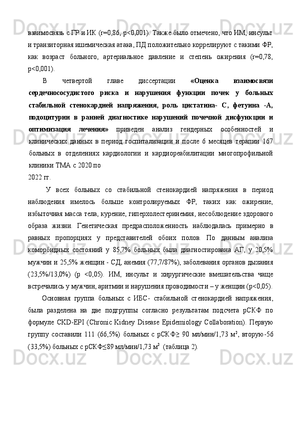 взаимосвязь с ГР и ИК (r=0,86, p<0,001). Также было отмечено, что ИМ, инсульт
и транзиторная ишемическая атака, ПД положительно коррелируют с такими ФР,
как   возраст   больного,   артериальное   давление   и   степень   ожирения   (r=0,78,
p<0,001). 
В   четвертой   главе   диссертации   «Оценка   взаимосвязи
сердечнососудистого   риска   и   нарушения   функции   почек   у   больных
стабильной   стенокардией   напряжения,   роль   цистатина-   С,   фетуина   -А,
подоцитурии   в   ранней   диагностике   нарушений   почечной   дисфункции   и
оптимизация   лечения»   приведен   анализ   гендерных   особенностей   и
клинических   данных   в   период   госпитализации   и   после   6   месяцев   терапии   167
больных   в   отделениях   кардиологии   и   кардиореабилитации   многопрофильной
клиники ТМА с 2020 по 
2022 гг.    
У   всех   больных   со   стабильной   стенокардией   напряжения   в   период
наблюдения   имелось   больше   контролируемых   ФР,   таких   как   ожирение,
избыточная масса тела, курение, гиперхолестеринемия, несоблюдение здорового
образа   жизни.   Генетическая   предрасположенность   наблюдалась   примерно   в
равных   пропорциях   у   представителей   обоих   полов.   По   данным   анализа
коморбидных   состояний   у   85,7%   больных   была   диагностирована   АГ,   у   20,5%
мужчин и 25,5% женщин - СД, анемия (77,7/87%), заболевания органов дыхания
(23,5%/13,0%)   (р   <0,05).   ИМ,   инсульт   и   хирургические   вмешательства   чаще
встречались у мужчин, аритмии и нарушения проводимости – у женщин (р<0,05).
Основная   группа   больных   с   ИБС-   стабильной   стенокардией   напряжения,
была   разделена   на   две   подгруппы   согласно   результатам   подсчета   рСКФ   по
формуле   CKD-EPI   (Chronic   Kidney   Disease   Epidemiology   Collaboration).   Первую
группу   составили   111   (66,5%)   больных   с   рСКФ≥   90   мл/мин/1,73   м 2
,   вторую-56
(33,5%) больных с рСКФ≤89 мл/мин/1,73 м 2
  (таблица 2). 
  