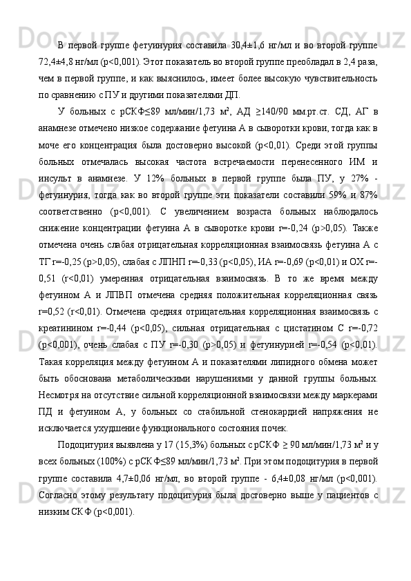 В   первой   группе   фетуинурия   составила   30,4±1,6   нг/мл   и   во   второй   группе
72,4±4,8 нг/мл (p<0,001). Этот показатель во второй группе преобладал в 2,4 раза,
чем в первой группе, и как выяснилось, имеет более высокую чувствительность
по сравнению с ПУ и другими показателями ДП.  
У   больных   с   рСКФ≤89   мл/мин/1,73   м 2
,   АД   ≥140/90   мм.рт.ст.   СД,   АГ   в
анамнезе отмечено низкое содержание фетуина А в сыворотки крови, тогда как в
моче   его   концентрация   была   достоверно   высокой   (p<0,01).   Среди   этой   группы
больных   отмечалась   высокая   частота   встречаемости   перенесенного   ИМ   и
инсульт   в   анамнезе.   У   12%   больных   в   первой   группе   была   ПУ,   у   27%   -
фетуинурия,   тогда   как   во   второй   группе   эти   показатели   составили   59%   и   87%
соответственно   (p<0,001).   С   увеличением   возраста   больных   наблюдалось
снижение   концентрации   фетуина   А   в   сыворотке   крови   r=-0,24   (p 0,05).   Также˃
отмечена  очень   слабая   отрицательная  корреляционная  взаимосвязь   фетуина  А  с
ТГ r=-0,25 (p 0,05), слабая с ЛПНП r=-0,33 (p<0,05), ИА r=-0,69 (p<0,01) и ОХ r=-	
˃
0,51   (r<0,01)   умеренная   отрицательная   взаимосвязь.   В   то   же   время   между
фетуином   А   и   ЛПВП   отмечена   средняя   положительная   корреляционная   связь
r=0,52   (r<0,01).   Отмечена   средняя   отрицательная   корреляционная   взаимосвязь   с
креатинином   r=-0,44   (р<0,05),   сильная   отрицательная   с   цистатином   С   r=-0,72
(р<0,001),   очень   слабая   с   ПУ   r=-0,30   (р 0,05)   и   фетуинурией   r=-0,54   (р<0,01).	
˃
Такая   корреляция   между   фетуином   А   и  показателями   липидного   обмена   может
быть   обоснована   метаболическими   нарушениями   у   данной   группы   больных.
Несмотря на отсутствие сильной корреляционной взаимосвязи между маркерами
ПД   и   фетуином   А,   у   больных   со   стабильной   стенокардией   напряжения   не
исключается ухудшение функционального состояния почек.  
Подоцитурия выявлена у 17 (15,3%) больных с рСКФ ≥ 90 мл/мин/1,73 м 2
 и у
всех больных (100%) с рСКФ≤89 мл/мин/1,73 м 2
. При этом подоцитурия в первой
группе   составила   4,7±0,06   нг/мл,   во   второй   группе   -   6,4±0,08   нг/мл   (p<0,001).
Согласно   этому   результату   подоцитурия   была   достоверно   выше   у   пациентов   с
низким СКФ (p<0,001).  