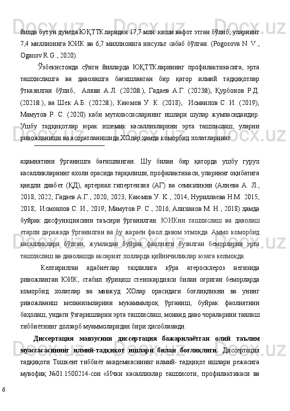 йилда бутун дунёда ЮҚТТКларидан 17,7 млн. киши вафот этган бўлиб, уларнинг
7,4 миллионига ЮИК ва 6,7 миллионига инсульт сабаб бўлган. (Pogosova N. V.,
Oganov R.G., 2020).  
Ўзбекистонда   сўнги   йилларда   ЮҚТТКларининг   профилактикасига,   эрта
ташхислашга   ва   даволашга   бағишланган   бир   қатор   илмий   тадқиқотлар
ўтказилган   бўлиб,     Аляви   А.Л.   (2020й.),   Гадаев   А.Г.   (2023й),   Қурбонов   Р.Д.
(2021й.),   ва   Шек   А.Б.   (2022й.),   Каюмов   У.   К.   (2018),     Исмаилов   С.   И.   (2019),
Мамутов   Р.   С.   (2020)   каби   мутахассисларнинг   ишлари   шулар   жумласидандир.
Ушбу   тадқиқотлар   юрак   ишемик   касалликларини   эрта   ташхислаш,   уларни
ривожланиши ва асоратланишида ХОлар ҳамда коморбид холатларнинг  
 
аҳамиятини   ўрганишга   бағишланган.   Шу   билан   бир   қаторда   ушбу   гурух
касалликларнинг ахоли орасида тарқалиши, профилактикаси, уларнинг оқибатига
қандли   диабет   (ҚД),   артериал   гипертензия   (АГ)   ва   семизликни   (Алиева   А.   Л.,
2018, 2022; Гадаев А.Г., 2020, 2023; Каюмов У. K., 2014, Нуриллаева Н.М. 2015,
2018;   Исмоилов С. И., 2019; Мамутов Р. С., 2016; Алиханов М. Н., 2018) ҳамда
буйрак   дисфункциясини   таъсири   ўрганилган.   ЮИКни   ташхислаш   ва   даволаш
етарли даражада ўрганилган ва бу жараён фаол давом этмоқда. Аммо коморбид
касалликлари   бўлган,   жумладан   буйрак   фаолияти   бузилган   беморларни   эрта
ташхислаш ва даволашда аксарият холларда қийинчиликлар юзага келмоқда.   
Кeлтирилгaн   aдaбиётлaр   тaҳлилига   кўра   атеросклероз   негизида
ривожланган   ЮИК,   стабил   зўриқиш   стенокардияси   билан   оғриган   беморларда
коморбид   холатлар   ва   мавжуд   ХОлар   орасидаги   боғлиқликни   ва   унинг
ривoжлaниш   мeхaнизмлaрини   мукaммaлрoқ   ўргaниш,   буйрак   фаолиятини
баҳолаш, ундаги ўзгаришларни эрта ташхислаш, монанд даво чораларини тaнлaш
тиббиётнинг дoлзaрб муaммoлaридaн бири ҳисoблaнaди. 
Диссeртaция   мaвзусини   диссeртaция   бaжaрилaётгaн   oлий   тaълим
муaссaсaсининг   илмий-тaдқиқoт   ишлaри   билaн   бoғлиқлиги.   Диссeртaция
тaдқиқoти  Тoшкeнт  тиббиёт   aкaдeмиясининг   илмий-  тaдқиқoт  ишлaри  рeжaсигa
мувoфиқ   №01.1500214-сoн   «Ички   кaсaлликлaр   тaшхисoти,   прoфилaктикaси   вa
6   