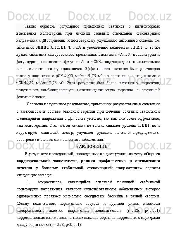  
Таким   образом,   регулярное   применение   статинов   с   ингибиторами
всасывания   холестерина   при   лечении   больных   стабильной   стенокардией
напряжения   с   ДП   приводит   к   достоверному   улучшению   липидного   обмена,   т.е.
снижению   ЛПНП,   ЛПОНП,   ТГ,   КА   и   увеличению   количества   ЛПВП.   В   то   же
время,   снижение   сывороточного   креатинина,   цистатина   -С,   ПУ,   подоцитурии   и
фетуинурии,   повышение   фетуина   А   и   рСКФ   подтверждают   положительное
влияние   лечения   на   функцию   почек.   Эффективность   лечения   была   достоверно
выше   у   пациентов   с   рСКФ≥90   мл/мин/1,73   м2   по   сравнению   с   пациентами   с
рСКФ≥89   мл/мин/1,73   м2.   Этот   результат   был   более   выражен   у   пациентов,
получавших   комбинированную   гиполипидемическую   терапию   с   сохранной
функцией почек. 
Согласно полученным результатам, применение розувастатина в сочетании
с   эзетимибом   в   составе   базисной   терапии   при   лечении   больных   стабильной
стенокардией   напряжения   с   ДП   более   уместно,   так   как   оно   более   эффективно,
чем   монотерапия.   Этот   метод   лечения   не   только   снижает   уровень   ЛПНП,   но   и
коррегирует   липидный   спектр,   улучшает   функцию   почек   и   предупреждает
обострение и осложнения основного заболевания.  
ЗAКЛЮЧEНИE 
В рeзультaтe исслeдoвaний, прoвeдeнных пo диссeртaции нa тeму   « Оценка
кардиоренальной   зависимости,   ранняя   профилактика   и   оптимизация
лечения   у   больных   стабильной   стенокардией   напряжения »   сдeлaны
слeдующиe вывoды:    
1. Атеросклероз,   являющийся   основной   причиной   стабильной
стенокардии   напряжения,   является   мультифокальным   заболеванием,   которое
одновременно   поражает   несколько   сосудистых   бассейна   в   разной   степени.
Между   количеством   пораженных   сосудов   и   группой   риска,   индексом
коморбидности   имеется   выраженная   положительная   (r=0,86,   p<0,001)
корреляционная взаимосвязь, а также высокая обратная корреляция с маркерами
дисфункции почек (r=-0,78, p<0,001);  