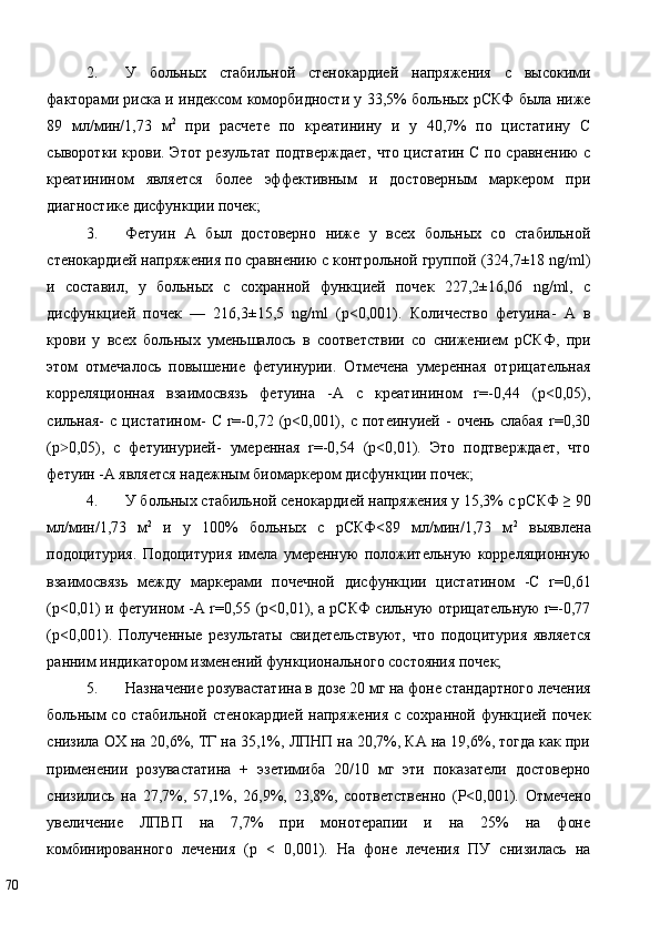 2. У   больных   стабильной   стенокардией   напряжения   с   высокими
факторами риска и индексом коморбидности у 33,5% больных рСКФ была ниже
89   мл/мин/1,73   м 2
  при   расчете   по   креатинину   и   у   40,7%   по   цистатину   С
сыворотки крови. Этот результат подтверждает, что цистатин С по сравнению с
креатинином   является   более   эффективным   и   достоверным   маркером   при
диагностике дисфункции почек; 
3. Фетуин   А   был   достоверно   ниже   у   всех   больных   со   стабильной
стенокардией напряжения по сравнению с контрольной группой (324,7±18 ng/ml)
и   составил,   у   больных   с   сохранной   функцией   почек   227,2±16,06   ng/ml,   с
дисфункцией   почек   —   216,3±15,5   ng/ml   (p<0,001).   Количество   фетуина-   А   в
крови   у   всех   больных   уменьшалось   в   соответствии   со   снижением   рСКФ,   при
этом   отмечалось   повышение   фетуинурии.   Отмечена   умеренная   отрицательная
корреляционная   взаимосвязь   фетуина   -А   с   креатинином   r=-0,44   (p<0,05),
сильная-   с   цистатином-   С   r=-0,72  (p<0,001),   с   потеинуией   -   очень   слабая   r=0,30
(p 0,05),   с   фетуинурией-   умеренная   r=-0,54   (p<0,01).   Это   подтверждает,   что˃
фетуин -А является надежным биомаркером дисфункции почек; 
4. У больных стабильной сенокардией напряжения у 15,3% с рСКФ ≥ 90
мл/мин/1,73   м 2
  и   у   100%   больных   с   рСКФ<89   мл/мин/1,73   м 2
  выявлена
подоцитурия.   Подоцитурия   имела   умеренную   положительную   корреляционную
взаимосвязь   между   маркерами   почечной   дисфункции   цистатином   -С   r=0,61
(p<0,01) и фетуином -А r=0,55 (p<0,01), а рСКФ сильную отрицательную r=-0,77
(p<0,001).   Полученные   результаты   свидетельствуют,   что   подоцитурия   является
ранним индикатором изменений функционального состояния почек; 
5. Назначение розувастатина в дозе 20 мг на фоне стандартного лечения
больным   со стабильной  стенокардией  напряжения   с сохранной  функцией  почек
снизила ОХ на 20,6%, ТГ на 35,1%, ЛПНП на 20,7%, КА на 19,6%, тогда как при
применении   розувастатина   +   эзетимиба   20/10   мг   эти   показатели   достоверно
снизились   на   27,7%,   57,1%,   26,9%,   23,8%,   соответственно   (Р<0,001).   Отмечено
увеличение   ЛПВП   на   7,7%   при   монотерапии   и   на   25%   на   фоне
комбинированного   лечения   (р   <   0,001).   На   фоне   лечения   ПУ   снизилась   на
70   