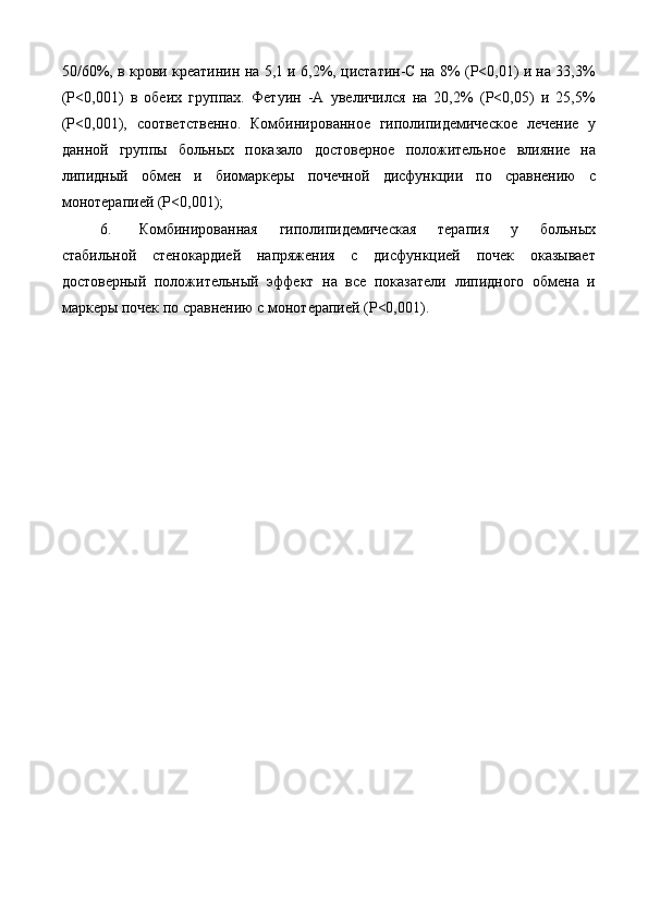 50/60%, в крови креатинин на 5,1 и 6,2%, цистатин-С на 8% (Р<0,01) и на 33,3%
(Р<0,001)   в   обеих   группах.   Фетуин   -А   увеличился   на   20,2%   (Р<0,05)   и   25,5%
(Р<0,001),   соответственно.   Комбинированное   гиполипидемическое   лечение   у
данной   группы   больных   показало   достоверное   положительное   влияние   на
липидный   обмен   и   биомаркеры   почечной   дисфункции   по   сравнению   с
монотерапией (Р<0,001); 
6. Комбинированная   гиполипидемическая   терапия   у   больных
стабильной   стенокардией   напряжения   с   дисфункцией   почек   оказывает
достоверный   положительный   эффект   на   все   показатели   липидного   обмена   и
маркеры почек по сравнению с монотерапией (Р<0,001). 
 
 
  