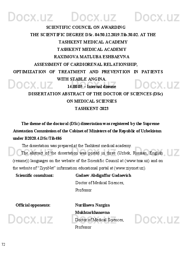   
SCIENTIFIC COUNCIL ON AWARDING  
THE SCIENTIFIC DEGREE DSc. 04/30.12.2019.Tib.30.02. AT   THE
TASHKENT MEDICAL ACADEMY  
TASHKENT MEDICAL ACADEMY   
RAXIMOVA MATLUBA ESHBAEVNA  
ASSESSMENT OF CARDIORENAL RELATIONSHIP, 
OPTIMIZATION   OF   TREATMENT   AND   PREVENTION   IN   PATIENTS
WITH STABLE ANGINA. 
14.00.05 – Internal disease  
DISSERTATION ABSTRACT OF THE DOCTOR OF SCIENCES (DSc)
ON MEDICAL SCIENSES  
TASHKENT-2023  
 
The theme of the doctoral (DSc) dissertation was registered by the Supreme 
Attestation Commission of the Cabinet of Ministers of the Republic of Uzbekistan 
under  В 2020.4.DSc/Tib486  
The dissertation was prepared at the Tashkent medical academy. 
The   abstract   of   the   dissertation   was   posted   in   three   (Uzbek,   Russian,   English
(resume)) languages on the website of the Scientific Council at (www.tma.uz) and on
the website of “ZiyoNet” information educational portal at (www.ziyonet.uz). 
Scientific consultant:   Gadaev Abdigaffar Gadaevich 
Doctor of Medical Sciences, 
Professor 
 
Official opponents:  Nurillaeva Nargiza 
Mukhtarkhanovna  
Doctor of Medical Sciences, 
Professor 
 
72   