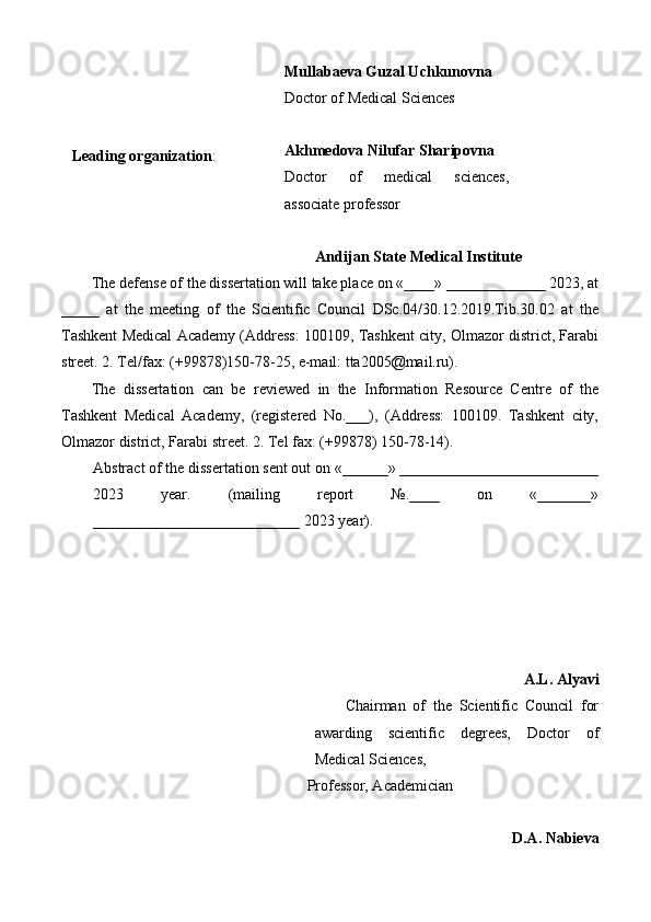    
 
  Mullabaeva Guzal Uchkunovna 
Doctor of Medical Sciences 
 
Akhmedova Nilufar Sharipovna 
Doctor   of   medical   sciences,
associate professor 
 Leading organization : 
Andijan State Medical Institute  
The defense of the dissertation will take place on «____» _____________ 2023, at
_____   at   the   meeting   of   the   Scientific   Council   DSc.04/30.12.2019.Tib.30.02   at   the
Tashkent Medical Academy (Address: 100109, Tashkent city, Olmazor district, Farabi
street. 2. Tel/fax: (+99878)150-78-25, e-mail: tta2005@mail.ru). 
The   dissertation   can   be   reviewed   in   the   Information   Resource   Centre   of   the
Tashkent   Medical   Academy,   (registered   No.___),   (Address:   100109.   Tashkent   city,
Olmazor district, Farabi street. 2. Tel fax: (+99878) 150-78-14). 
Abstract of the dissertation sent out on «______» __________________________
2023   year.   (mailing   report   №.____   on   «_______»
___________________________ 2023 year). 
 
 
 
 
 
A.L. Alyavi
Chairman   of   the   Scientific   Council   for
awarding   scientific   degrees,   Doctor   of
Medical Sciences, 
Professor, Academician 
 
D.A. Nabieva 