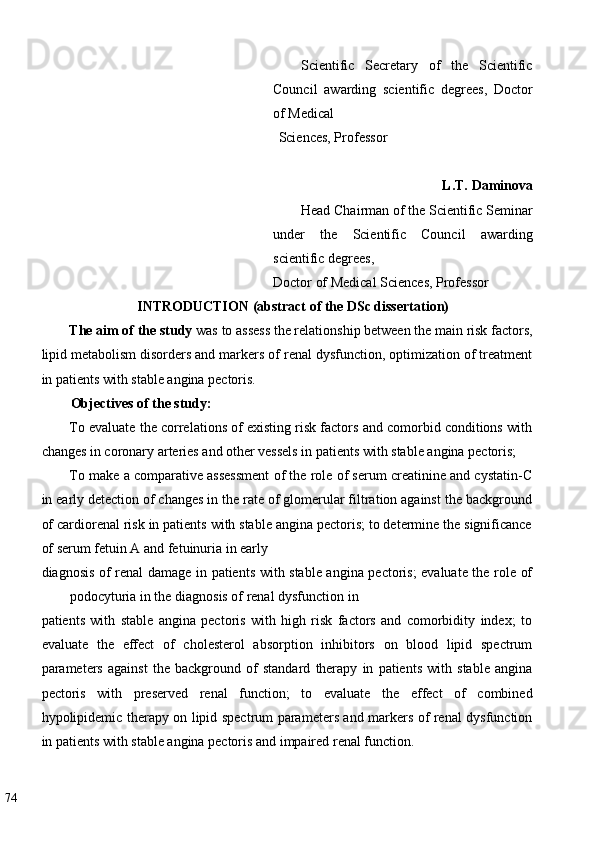 Scientific   Secretary   of   the   Scientific
Council   awarding   scientific   degrees,   Doctor
of Medical 
Sciences, Professor 
 
L.T. Daminova
Head Chairman of the Scientific Seminar
under   the   Scientific   Council   awarding
scientific degrees, 
Doctor of Medical Sciences, Professor 
INTRODUCTION (abstract of the DSc dissertation)  
The aim of the study  was to assess the relationship between the main risk factors,
lipid metabolism disorders and markers of renal dysfunction, optimization of treatment
in patients with stable angina pectoris. 
Objectives of the study:  
To evaluate the correlations of existing risk factors and comorbid conditions with
changes in coronary arteries and other vessels in patients with stable angina pectoris; 
To make a comparative assessment of the role of serum creatinine and cystatin-C
in early detection of changes in the rate of glomerular filtration against the background
of cardiorenal risk in patients with stable angina pectoris; to determine the significance
of serum fetuin A and fetuinuria in early 
diagnosis of renal damage in patients with stable angina pectoris; evaluate the role of
podocyturia in the diagnosis of renal dysfunction in 
patients   with   stable   angina   pectoris   with   high   risk   factors   and   comorbidity   index;   to
evaluate   the   effect   of   cholesterol   absorption   inhibitors   on   blood   lipid   spectrum
parameters   against   the   background   of   standard   therapy   in   patients   with   stable   angina
pectoris   with   preserved   renal   function;   to   evaluate   the   effect   of   combined
hypolipidemic therapy on lipid spectrum parameters and markers of renal dysfunction
in patients with stable angina pectoris and impaired renal function. 
74   