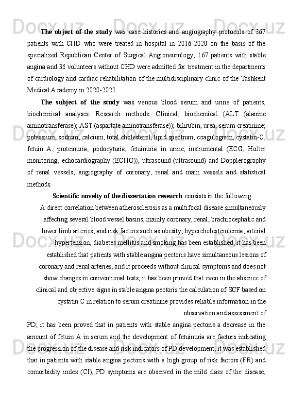 The   object   of   the   study   was   case   histories   and   angiography   protocols   of   367
patients   with   CHD   who   were   treated   in   hospital   in   2016-2020   on   the   basis   of   the
specialized   Republican   Center   of   Surgical   Angioneurology;   167   patients   with   stable
angina and 36 volunteers without CHD were admitted for treatment in the departments
of cardiology and cardiac rehabilitation of the multidisciplinary clinic of the Tashkent
Medical Academy in 2020-2022.  
The   subject   of   the   study   was   venous   blood   serum   and   urine   of   patients,
biochemical   analyses.   Research   methods:   Clinical,   biochemical   (ALT   (alanine
aminotransferase); AST (aspartate aminotransferase)); bilirubin, urea, serum creatinine;
potassium, sodium, calcium, total cholesterol, lipid spectrum, coagulogram, cystatin-C,
fetuin   A,   proteinuria,   podocyturia,   fetuinuria   in   urine,   instrumental   (ECG,   Holter
monitoring,   echocardiography   (ECHO)),  ultrasound   (ultrasound)   and  Dopplerography
of   renal   vessels,   angiography   of   coronary,   renal   and   main   vessels   and   statistical
methods. 
Scientific novelty of the dissertation research  consists in the following: 
A direct correlation between atherosclerosis as a multifocal disease simultaneously
affecting several blood vessel basins, mainly coronary, renal, brachiocephalic and
lower limb arteries, and risk factors such as obesity, hypercholesterolemia, arterial
hypertension, diabetes mellitus and smoking has been established; it has been
established that patients with stable angina pectoris have simultaneous lesions of
coronary and renal arteries, and it proceeds without clinical symptoms and does not
show changes in conventional tests; it has been proved that even in the absence of
clinical and objective signs in stable angina pectoris the calculation of SCF based on
cystatin C in relation to serum creatinine provides reliable information in the
observation and assessment of 
PD;   it   has   been   proved   that   in   patients   with   stable   angina   pectoris   a   decrease   in   the
amount of fetuin A in serum  and the development  of fetuinuria are factors indicating
the progression of the disease and risk indicators of PD development; it was established
that in patients with stable angina pectoris with a high group of risk factors (FR) and
comorbidity   index   (CI),   PD   symptoms   are   observed   in   the   mild   class   of   the   disease, 