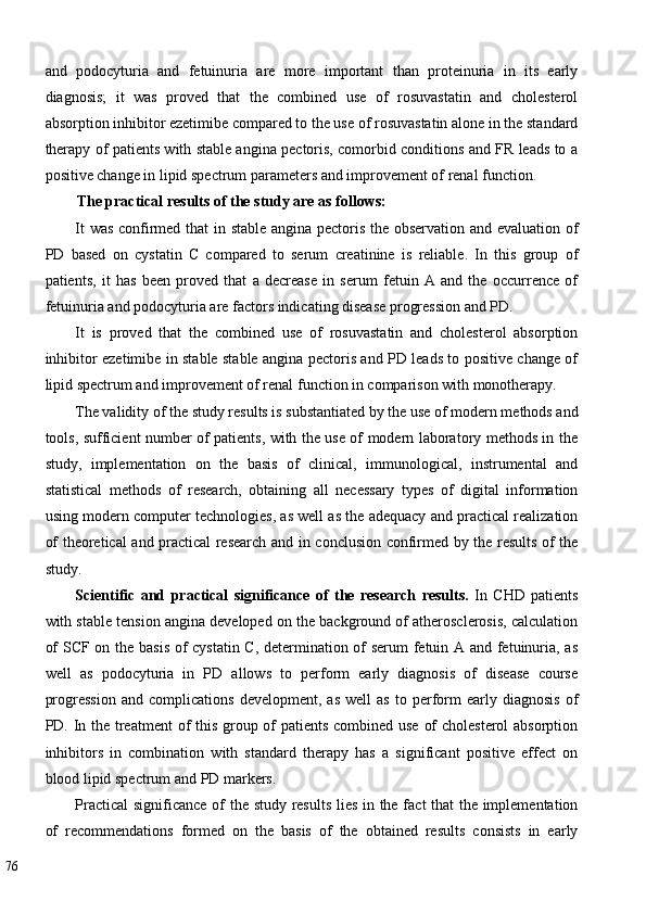 and   podocyturia   and   fetuinuria   are   more   important   than   proteinuria   in   its   early
diagnosis;   it   was   proved   that   the   combined   use   of   rosuvastatin   and   cholesterol
absorption inhibitor ezetimibe compared to the use of rosuvastatin alone in the standard
therapy of patients with stable angina pectoris, comorbid conditions and FR leads to a
positive change in lipid spectrum parameters and improvement of renal function. 
The practical results of the study are as follows: 
It was confirmed that in stable angina pectoris the observation and evaluation of
PD   based   on   cystatin   C   compared   to   serum   creatinine   is   reliable.   In   this   group   of
patients,   it   has   been   proved   that   a   decrease   in   serum   fetuin   A   and   the   occurrence   of
fetuinuria and podocyturia are factors indicating disease progression and PD. 
It   is   proved   that   the   combined   use   of   rosuvastatin   and   cholesterol   absorption
inhibitor ezetimibe in stable stable angina pectoris and PD leads to positive change of
lipid spectrum and improvement of renal function in comparison with monotherapy. 
The validity of the study results is substantiated by the use of modern methods and
tools, sufficient number of patients, with the use of modern laboratory methods in the
study,   implementation   on   the   basis   of   clinical,   immunological,   instrumental   and
statistical   methods   of   research,   obtaining   all   necessary   types   of   digital   information
using modern computer technologies, as well as the adequacy and practical realization
of theoretical and practical research and in conclusion confirmed by the results of the
study. 
Scientific   and   practical   significance   of   the   research   results.   In   CHD   patients
with stable tension angina developed on the background of atherosclerosis, calculation
of SCF on the basis of cystatin C, determination of serum  fetuin A and fetuinuria, as
well   as   podocyturia   in   PD   allows   to   perform   early   diagnosis   of   disease   course
progression   and  complications   development,   as   well   as   to  perform   early  diagnosis   of
PD. In the treatment  of this group of  patients combined use of  cholesterol  absorption
inhibitors   in   combination   with   standard   therapy   has   a   significant   positive   effect   on
blood lipid spectrum and PD markers.  
Practical  significance of the study results lies in the fact that the implementation
of   recommendations   formed   on   the   basis   of   the   obtained   results   consists   in   early
76   