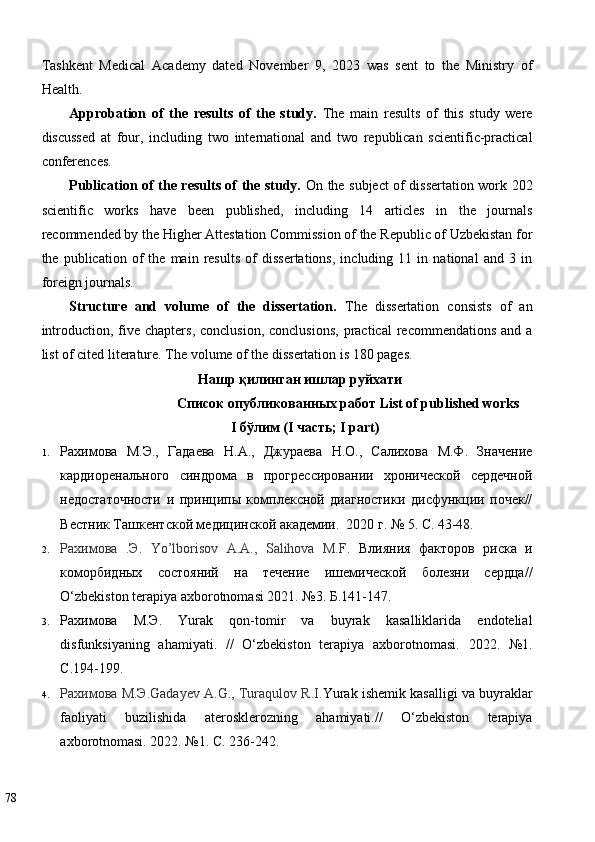 Tashkent   Medical   Academy   dated   November   9,   2023   was   sent   to   the   Ministry   of
Health. 
Approbation   of   the   results   of   the   study.   The   main   results   of   this   study   were
discussed   at   four,   including   two   international   and   two   republican   scientific-practical
conferences. 
Publication of the results of the study.   On the subject of dissertation work 202
scientific   works   have   been   published,   including   14   articles   in   the   journals
recommended by the Higher Attestation Commission of the Republic of Uzbekistan for
the   publication   of   the   main   results   of   dissertations,   including   11   in   national   and   3   in
foreign journals. 
Structure   and   volume   of   the   dissertation.   The   dissertation   consists   of   an
introduction,  five  chapters,  conclusion,  conclusions,   practical  recommendations  and  a
list of cited literature. The volume of the dissertation is 180 pages. 
Нашр   қилинган   ишлар   руйхати  
Список   опубликованных   работ  List of published works 
I  бўлим  (I  часть ; I part) 
1. Рахимова   М.Э.,   Гадаева   Н.А.,   Джураева   Н.О.,   Салихова   М.Ф.   Значение
кардиоренального   синдрома   в   прогрессировании   хронической   сердечной
недостаточности   и   принципы   комплексной   диагностики   дисфункции   почек//
Вестник Ташкентской медицинской академии.  2020 г. № 5. С. 43-48.  
2. Рахимова   .Э.   Yo’lborisov   A.A.,   Salihova   M.F.   Влияния   факторов   риска   и
коморбидных   состояний   на   течение   ишемической   болезни   сердца//
O‘zbekiston terapiya axborotnomasi 2021. №3. Б.141-147.  
3. Рахимова   М.Э.   Yurak   qon-tomir   va   buyrak   kasalliklarida   endotelial
disfunksiyaning   ahamiyati.   //   O‘zbekiston   terapiya   axborotnomasi.   2022.   №1.
С.194-199. 
4. Рахимова М.Э.Gadayev A.G., Turaqulov R.I. Yurak ishemik kasalligi va buyraklar
faoliyati   buzilishida   aterosklerozning   ahamiyati.//   O‘zbekiston   terapiya
axborotnomasi. 2022. №1. С. 236-242. 
78   