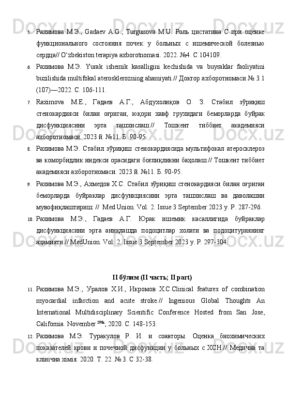 5. Рахимова   М.Э.,   Gadaev   A.G.,   Turgunova   M.U.   Роль   цистатина   С   при   оценке
функционального   состояния   почек   у   больных   с   ишемической   болезнью
сердца// O‘zbekiston terapiya axborotnomasi. 2022. №4. С.104109. 
6. Рахимова   М.Э.   Yurak   ishemik   kasalligini   kechishida   va   buyraklar   faoliyatini
buzilishida multifokal aterosklerozning ahamiyati.// Доктор ахборотномаcи № 3.1
(107)—2022. С. 106-111. 
7. Raximova   M.E.,   Гадаев   А.Г.,   Абдухолиқов   О.   З.   Стабил   зўриқиш
стенокардияси   билан   оғриган,   юқори   хавф   грухидаги   беморларда   буйрак
дисфункциясини   эрта   ташхислаш.//   Тошкент   тиббиет   академияси
ахборотномаси. 2023 й. №11. Б. 90-95.  
8. Рахимова   М.Э.   Стабил   зўриқиш   стенокардиясида   мультифокал   атеросклероз
ва коморбидлик индекси орасидаги боғлиқликни баҳолаш.// Тошкент тиббиет
академияси ахборотномаси. 2023 й. №11. Б. 90-95. 
9. Рахимова М.Э., Ахмедов Х.С. Стабил зўриқиш стенокардияси  билан оғриган
беморларда   буйраклар   дисфункциясини   эрта   ташхислаш   ва   даволашни
мувофиқлаштириш. //  Med Union. Vol. 2. Issue 3 September 2023 у. Р. 287-296.
10. Рахимова   М.Э.,   Гадаев   А.Г.   Юрак   ишемик   касаллигида   буйраклар
дисфункциясини   эрта   аниқлашда   подоцитлар   холати   ва   подоцитуриянинг
аҳамияти.// MedUnion. Vol. 2. Issue 3 September 2023 у. Р. 297-304. 
 
 
II бўлим (II чaсть; II part) 
11. Рахимова   М . Э .,   Уралов   Х . И .,   Икромов   Х . С .Clinical   features   of   combination
myocardial   infarction   and   acute   stroke.//   Ingenious   Global   Thoughts   An
International   Multidisciplinary   Scientific   Conference   Hosted   from   San   Jose,
California.  November  29th
, 2020. C. 148-153.  
12. Рахимова   М.Э.   Туракулов   Р.   И.   и   соавторы.   Оценка   биохимических
показателей   крови   и   почечной   дисфункции   у   больных   с   ХСН.//   Медична   та
клінічна хімія. 2020. Т. 22. № 3. С 32-38.  