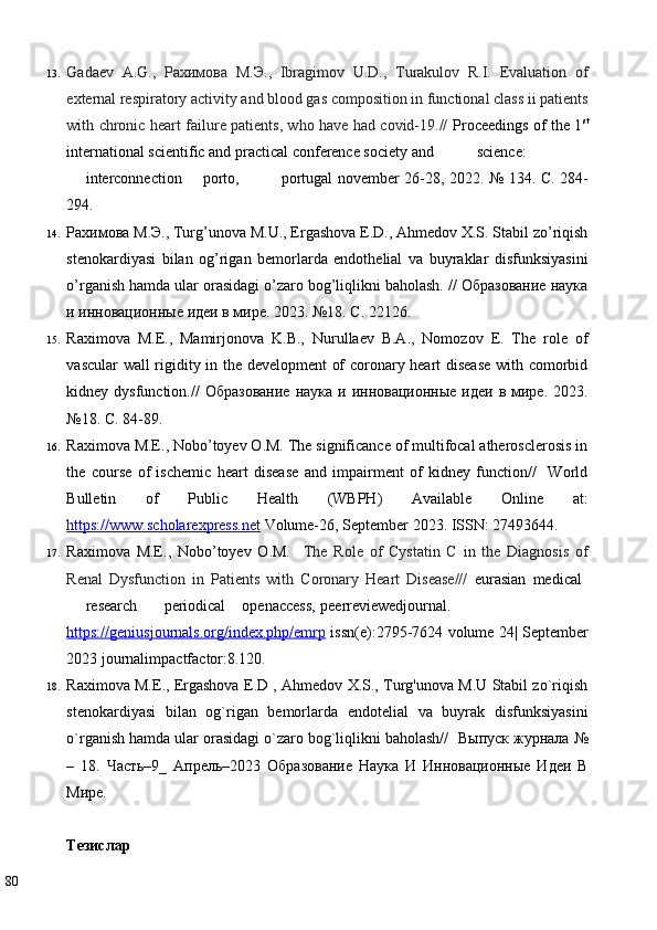 13. Gadaev   A.G.,   Рахимова   М . Э .,   Ibragimov   U.D.,   Turakulov   R.I.   Evaluation   of
external respiratory activity and blood gas composition in functional class ii patients
with chronic heart failure patients, who have had covid-19.//   Proceedings of the 1 st
international scientific and practical conference society and  science:  
interconnection  porto,  portugal november 26-28, 2022.   № 134. С. 284-
294. 
14. Рахимова М.Э., Turg’unova M.U., Ergashova E.D., Ahmedov X.S. Stabil zo’riqish
stenokardiyasi   bilan   og’rigan   bemorlarda   endothelial   va   buyraklar   disfunksiyasini
o’rganish hamda ular orasidagi o’zaro bog’liqlikni baholash. // Образование наука
и инновационные идеи в мире. 2023. №18. C. 22126. 
15. Raximova   M.E.,   Mamirjonova   K.B.,   Nurullaev   B.A.,   Nomozov   E.   The   role   of
vascular wall rigidity in the development of coronary heart disease with comorbid
kidney dysfunction.//   Образование  наука  и  инновационные  идеи  в мире. 2023.
№18. C. 84-89. 
16. Raximova M.E., Nobo’toyev O.M. The significance of multifocal atherosclerosis in
the   course   of   ischemic   heart   disease   and   impairment   of   kidney   function//     World
Bulletin   of   Public   Health   (WBPH)   Available   Online   at:
https://www.scholarexpress.net  Volume-26, September 2023.  ISSN: 27493644.  
17. Raximova   M.E.,   Nobo’toyev   O.M.     The   Role   of   Cystatin   C   in   the   Diagnosis   of
Renal   Dysfunction   in   Patients   with   Coronary   Heart   Disease///   eurasian   medical  
research  periodical  openaccess,  peerreviewedjournal.
https://geniusjournals.org/index.php/emrp   issn(e):2795-7624 volume 24| September
2023 journalimpactfactor:8.120.  
18. Raximova M.E., Ergashova E.D , Ahmedov X.S., Turg'unova M.U Stabil zo`riqish
stenokardiyasi   bilan   og`rigan   bemorlarda   endotelial   va   buyrak   disfunksiyasini
o`rganish hamda ular orasidagi o`zaro bog`liqlikni baholash//   Выпуск   журнала  №
–   18.   Часть–9_   Апрель–2023   Образование   Наука   И   Инновационные   Идеи   В
Мире.  
 
Тезислар  
80   