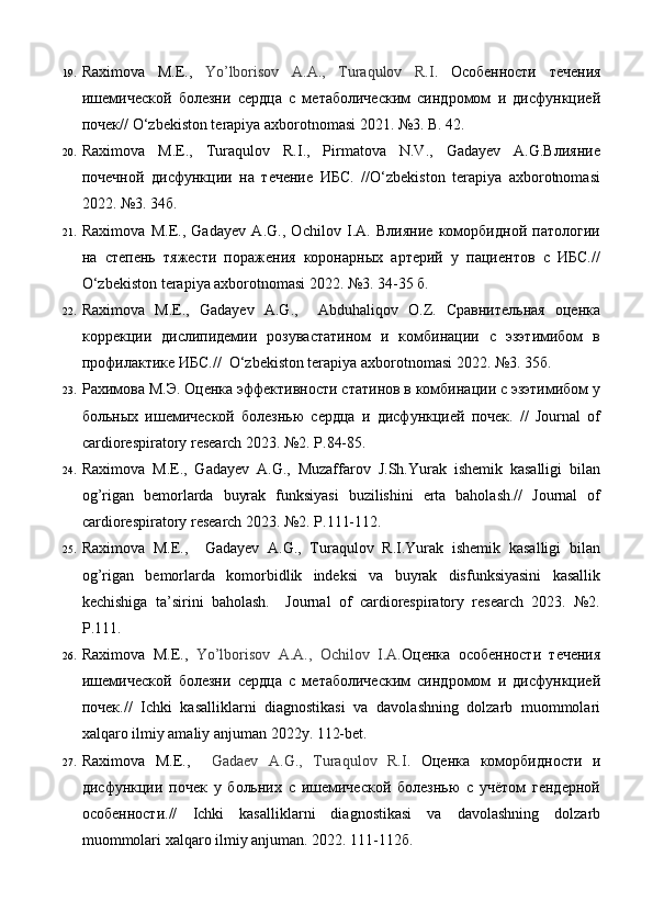 19. Raximova   M.E.,   Yo’lborisov   A.А.,   Turaqulov   R.I .   Особенности   течения
ишемической   болезни   сердца   с   метаболическим   синдромом   и   дисфункцией
почек// O‘zbekiston terapiya axborotnomasi 2021. №3. B. 42.  
20. Raximova   M.E.,   Turaqulov   R.I.,   Pirmatova   N.V.,   Gadayev   A.G.Влияние
почечной   дисфункции   на   течение   ИБС.   //O‘zbekiston   terapiya   axborotnomasi
2022. №3. 34б.  
21. Raximova   M.E.,   Gadayev   A.G.,   Ochilov   I.A.   Влияние   коморбидной   патологии
на   степень   тяжести   поражения   коронарных   артерий   у   пациентов   с   ИБС.//
O‘zbekiston terapiya axborotnomasi 2022. №3. 34-35 б.  
22. Raximova   M.E.,   Gadayev   A.G.,     Abduhaliqov   O.Z.   Сравнительная   оценка
коррекции   дислипидемии   розувастатином   и   комбинации   с   эзэтимибом   в
профилактике ИБС.//  O‘zbekiston terapiya axborotnomasi 2022. №3. 35б. 
23. Рахимова М.Э. Оценка эффективности статинов в комбинации с эзэтимибом у
больных   ишемической   болезнью   сердца   и   дисфункцией   почек.   //   Journal   of
cardiorespiratory research 2023. №2. P.84-85.  
24. Raximova   M.E.,   Gadayev   A.G.,   Muzaffarov   J.Sh.Yurak   ishemik   kasalligi   bilan
og’rigan   bemorlarda   buyrak   funksiyasi   buzilishini   erta   baholash.//   Journal   of
cardiorespiratory research 2023. №2. P.111-112.  
25. Raximova   M.E.,     Gadayev   A.G.,   Turaqulov   R.I.Yurak   ishemik   kasalligi   bilan
og’rigan   bemorlarda   komorbidlik   indeksi   va   buyrak   disfunksiyasini   kasallik
kechishiga   ta’sirini   baholash.     Journal   of   cardiorespiratory   research   2023.   №2.
P.111. 
26. Raximova   M.E.,   Yo’lborisov   A.A.,   Ochilov   I.A. Оценка   особенности   течения
ишемической   болезни   сердца   с   метаболическим   синдромом   и   дисфункцией
почек.//   Ichki   kasalliklarni   diagnostikasi   va   davolashning   dolzarb   muommolari
xalqaro ilmiy amaliy anjuman 2022y. 112-bet.  
27. Raximova   M.E.,     Gadaev   A.G.,   Turaqulov   R.I .   Оценка   коморбидности   и
дисфункции   почек   у   больних   с   ишемической   болезнью   с   учётом   гендерной
особенности.//   Ichki   kasalliklarni   diagnostikasi   va   davolashning   dolzarb
muommolari xalqaro ilmiy anjuman.  2022. 111-112б.   