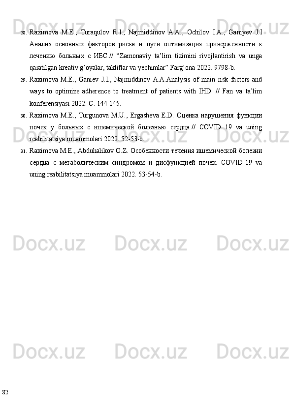 28. Raximova   M.E.,   Turaqulov   R.I.,   Najmiddinov   A.A.,   Ochilov   I.A.,   Ganiyev   J.I
Анализ   основных   факторов   риска   и   пути   оптимизация   приверженности   к
лечению   больных   с   ИБС.//   “Zamonaviy   ta’lim   tizimini   rivojlantirish   va   unga
qaratilgan kreativ g’oyalar, takliflar va yechimlar” Farg’ona 2022.  9798-b.  
29. Raximova   M.E.,   Ganiev   J.I.,   Najmiddinov   A.A.Analysis   of   main   risk   factors   and
ways   to   optimize   adherence   to   treatment   of   patients   with   IHD.   //   Fan   va   ta’lim
konferensiyasi 2022.  C. 144-145.  
30. Raximova   M.E.,   Turgunova   M.U.,   Ergasheva   E.D.   Оценка   нарушения   функции
почек   у   больных   с   ишемической   болезнью   сердца.//   COVID   19   va   uning
reabilitatsiya muammolari 2022. 52-53-b. 
31. Raximova M.E., Abduhalikov O.Z. Особенности течения ишемической болезни
сердца   с   метаболическим   синдромом   и   дисфункцией   почек.   COVID-19   va
uning reabilitatsiya muammolari 2022. 53-54-b. 
 
 
82   