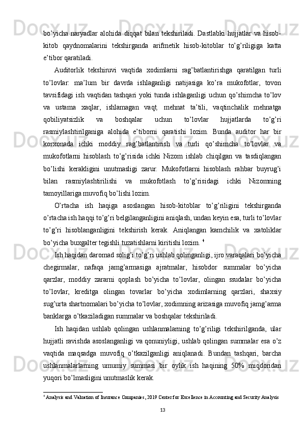 bo’yicha   naryadlar   alohida   diqqat   bilan   tekshiriladi.   Dastlabki   hujjatlar   va   hisob-
kitob   qaydnomalarini   tekshirganda   arifmetik   hisob-kitoblar   to’g’riligiga   katta
e’tibor qaratiladi. 
Auditorlik   tekshiruvi   vaqtida   х odimlarni   rag’batlantirishga   qaratilgan   turli
to’lovlar:   ma’lum   bir   davrda   ishlaganligi   natijasiga   ko’ra   mukofotlar,   tovon
tavsifidagi   ish   vaqtidan   tashqari   yoki   tunda   ishlaganligi   uchun  qo’shimcha   to’lov
va   ustama   х aqlar,   ishlamagan   vaqt ,   mehnat   ta’tili,   vaqtinchalik   mehnatga
qobiliyatsizlik   va   boshqalar   uchun   to’lovlar   hujjatlarda   to’g’ri
rasmiylashtirilganiga   alohida   e’tiborni   qaratishi   lozim.   Bunda   auditor   har   bir
kor х onada   ichki   moddiy   rag’batlantirish   va   turli   qo’shimcha   to’lovlar   va
mukofotlarni   hisoblash   to’g’risida   ichki   Nizom   ishlab   chiqilgan   va   tasdiqlangan
bo’lishi   kerakligini   unutmasligi   zarur.   Mukofotlarni   hisoblash   rahbar   buyrug’i
bilan   rasmiylashtirilishi   va   mukofotlash   to’g’risidagi   ichki   Nizomning
tamoyillariga muvofiq bo’lishi lozim. 
O’rtacha   ish   haqiga   asoslangan   hisob-kitoblar   to’g’riligini   tekshirganda
o’rtacha ish haqqi to’g’ri belgilanganligini aniqlash, undan keyin esa, turli to’lovlar
to’g’ri   hisoblanganligini   tekshirish   kerak.   Aniqlangan   kamchilik   va   х atoliklar
bo’yicha bu х galter tegishli tuzatishlarni kiritishi lozim.  4
Ish haqidan daromad solig’i to’g’ri ushlab qolinganligi, ijro varaqalari bo’yicha
chegirmalar,   nafaqa   jamg’armasiga   ajratmalar,   hisobdor   summalar   bo’yicha
qarzlar,   moddiy   zararni   qoplash   bo’yicha   to’lovlar,   olingan   ssudalar   bo’yicha
to’lovlar,   kreditga   olingan   tovarlar   bo’yicha   х odimlarning   qarzlari,   sha х siy
sug’urta shartnomalari bo’yicha to’lovlar,  х odimning arizasiga muvofiq jamg’arma
banklarga o’tkaziladigan summalar va boshqalar tekshiriladi. 
Ish   haqidan   ushlab   qolingan   ushlanmalarning   to’g’riligi   tekshirilganda,   ular
hujjatli ravishda asoslanganligi  va qonuniyligi, ushlab qolingan summalar esa o’z
vaqtida   maqsadga   muvofiq   o’tkazilganligi   aniqlanadi.   Bundan   tashqari,   barcha
ushlanmalarlarning   umumiy   summasi   bir   oylik   ish   haqining   50%   miqdoridan
yuqori bo’lmasligini unutmaslik kerak. 
4
  Analysis and Valuation of Insurance Companies, 2019 Center for   Excellence in Accounting and Security Analysis
13 