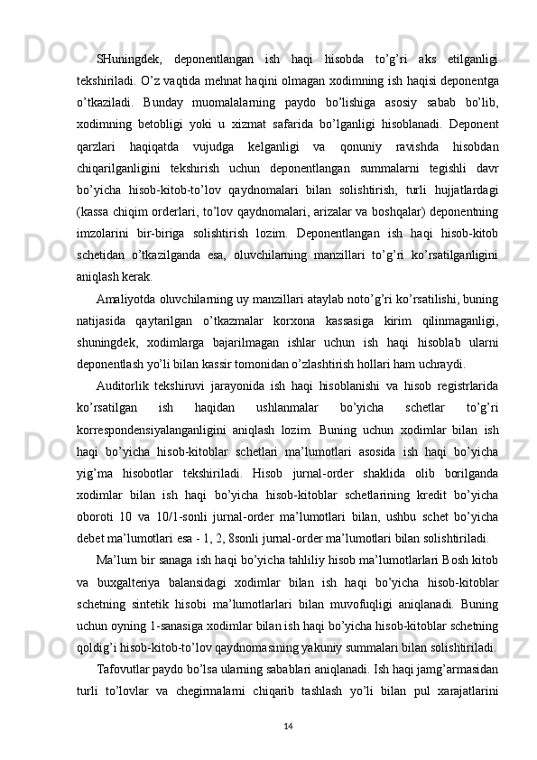 SHuningdek,   deponentlangan   ish   haqi   hisobda   to’g’ri   aks   etilganligi
tekshiriladi. O’z vaqtida mehnat haqini olmagan   х odimning ish haqisi deponentga
o’tkaziladi.   Bunday   muomalalarning   paydo   bo’lishiga   asosiy   sabab   bo’lib,
х odimning   betobligi   yoki   u   х izmat   safarida   bo’lganligi   hisoblanadi.   Deponent
qarzlari   haqiqatda   vujudga   kelganligi   va   qonuniy   ravishda   hisobdan
chiqarilganligini   tekshirish   uchun   deponentlangan   summalarni   tegishli   davr
bo’yicha   hisob-kitob-to’lov   qaydnomalari   bilan   solishtirish,   turli   hujjatlardagi
(kassa  chiqim orderlari, to’lov qaydnomalari, arizalar va boshqalar) deponentning
imzolarini   bir-biriga   solishtirish   lozim.   Deponentlangan   ish   haqi   hisob-kitob
schetidan   o’tkazilganda   esa,   oluvchilarning   manzillari   to’g’ri   ko’rsatilganligini
aniqlash kerak. 
Amaliyotda oluvchilarning uy manzillari ataylab noto’g’ri ko’rsatilishi, buning
natijasida   qaytarilgan   o’tkazmalar   kor х ona   kassasiga   kirim   qilinmaganligi,
shuningdek,   х odimlarga   bajarilmagan   ishlar   uchun   ish   haqi   hisoblab   ularni
deponentlash yo’li bilan kassir tomonidan o’zlashtirish hollari ham uchraydi. 
Auditorlik   tekshiruvi   jarayonida   ish   haqi   hisoblanishi   va   hisob   registrlarida
ko’rsatilgan   ish   haqidan   ushlanmalar   bo’yicha   schetlar   to’g’ri
korrespondensiyalanganligini   aniqlash   lozim.   Buning   uchun   х odimlar   bilan   ish
haqi   bo’yicha   hisob-kitoblar   schetlari   ma’lumotlari   asosida   ish   haqi   bo’yicha
yig’ma   hisobotlar   tekshiriladi.   Hisob   jurnal-order   shaklida   olib   borilganda
х odimlar   bilan   ish   haqi   bo’yicha   hisob-kitoblar   schetlarining   kredit   bo’yicha
oboroti   10   va   10/1-sonli   jurnal-order   ma’lumotlari   bilan,   ushbu   schet   bo’yicha
debet ma’lumotlari esa - 1, 2, 8sonli jurnal-order ma’lumotlari bilan solishtiriladi. 
Ma’lum bir sanaga ish haqi bo’yicha tahliliy hisob ma’lumotlarlari Bosh kitob
va   bu х galteriya   balansidagi   х odimlar   bilan   ish   haqi   bo’yicha   hisob-kitoblar
schetning   sintetik   hisobi   ma’lumotlarlari   bilan   muvofuqligi   aniqlanadi.   Buning
uchun oyning 1-sanasiga  х odimlar bilan ish haqi bo’yicha hisob-kitoblar schetning
qoldig’i hisob-kitob-to’lov qaydnomasining yakuniy summalari bilan solishtiriladi.
Tafovutlar paydo bo’lsa ularning sabablari aniqlanadi. Ish haqi jamg’armasidan
turli   to’lovlar   va   chegirmalarni   chiqarib   tashlash   yo’li   bilan   pul   х arajatlarini
14 