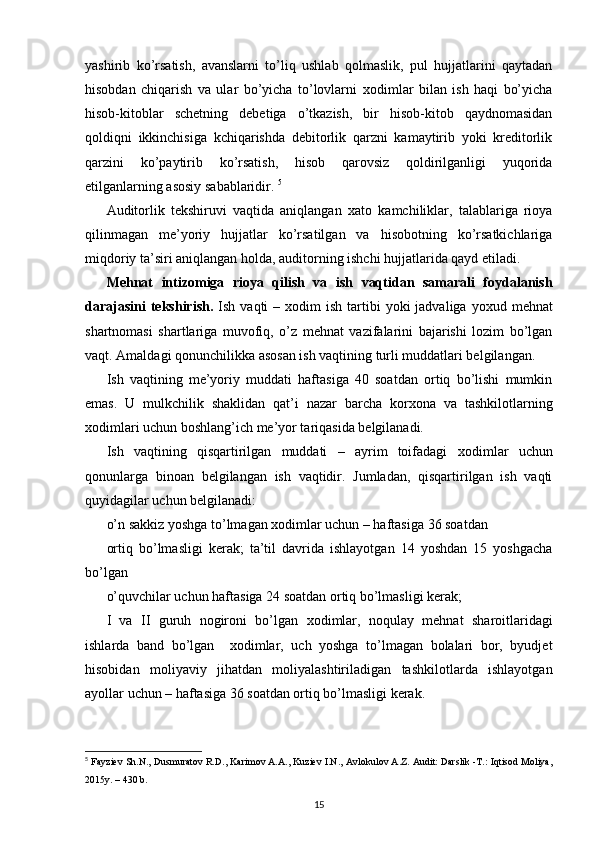 yashirib   ko’rsatish,   avanslarni   to’liq   ushlab   qolmaslik,   pul   hujjatlarini   qaytadan
hisobdan   chiqarish   va   ular   bo’yicha   to’lovlarni   х odimlar   bilan   ish   haqi   bo’yicha
hisob-kitoblar   schetning   debetiga   o’tkazish,   bir   hisob-kitob   qaydnomasidan
qoldiqni   ikkinchisiga   kchiqarishda   debitorlik   qarzni   kamaytirib   yoki   kreditorlik
qarzini   ko’paytirib   ko’rsatish,   hisob   qarovsiz   qoldirilganligi   yuqorida
etilganlarning asosiy sabablaridir.  5
Auditorlik   tekshiruvi   vaqtida   aniqlangan   х ato   kamchiliklar,   talablariga   rioya
qilinmagan   me’yoriy   hujjatlar   ko’rsatilgan   va   hisobotning   ko’rsatkichlariga
miqdoriy ta’siri aniqlangan holda, auditorning ishchi hujjatlarida qayd etiladi. 
Mehnat   intizomiga   rioya   qilish   va   ish   vaqtidan   samarali   foydalanish
darajasini  tekshirish.   Ish  vaqti  –   х odim  ish  tartibi   yoki  jadvaliga  yo х ud mehnat
shartnomasi   shartlariga   muvofiq,   o’z   mehnat   vazifalarini   bajarishi   lozim   bo’lgan
vaqt. Amaldagi qonunchilikka asosan ish vaqtining turli muddatlari belgilangan. 
Ish   vaqtining   me’yoriy   muddati   haftasiga   40   soatdan   ortiq   bo’lishi   mumkin
emas.   U   mulkchilik   shaklidan   qat’i   nazar   barcha   kor х ona   va   tashkilotlarning
х odimlari uchun boshlang’ich me’yor tariqasida belgilanadi. 
Ish   vaqtining   qisqartirilgan   muddati   –   ayrim   toifadagi   х odimlar   uchun
qonunlarga   binoan   belgilangan   ish   vaqtidir.   Jumladan,   qisqartirilgan   ish   vaqti
quyidagilar uchun belgilanadi: 
o’n sakkiz yoshga to’lmagan  х odimlar uchun – haftasiga 36 soatdan 
ortiq   bo’lmasligi   kerak;   ta’til   davrida   ishlayotgan   14   yoshdan   15   yoshgacha
bo’lgan 
o’quvchilar uchun haftasiga 24 soatdan ortiq bo’lmasligi kerak; 
I   va   II   guruh   nogironi   bo’lgan   х odimlar,   noqulay   mehnat   sharoitlaridagi
ishlarda   band   bo’lgan     х odimlar,   uch   yoshga   to’lmagan   bolalari   bor,   byudjet
hisobidan   moliyaviy   jihatdan   moliyalashtiriladigan   tashkilotlarda   ishlayotgan
ayollar uchun – haftasiga 36 soatdan ortiq bo’lmasligi kerak. 
5
  Fayziev Sh.N., Dusmuratov R.D., Karimov A.A., Kuziev I.N.,   Avlokulov A.Z. Audit: Darslik -T.: Iqtisod Moliya,
2015y. – 430 b.
15 