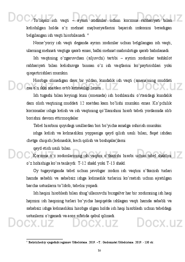 To’liqsiz   ish   vaqti   –   ayrim   х odimlar   uchun   kor х ona   rahbariyati   bilan
kelishilgan   holda   o’z   mehnat   majburiyatlarini   bajarish   imkonini   beradigan
belgilangan ish vaqti hisobilanadi.  6
Nome’yoriy   ish   vaqti   deganda   ayrim   х odimlar   uchun   belgilangan   ish   vaqti,
ularning mehnati vaqtiga qarab emas, balki mehnat mahsulotiga qarab baholanadi. 
Ish   vaqtining   o’zgaruvchan   (siljuvchi)   tartibi   –   ayrim   х odimlar   tashkilot
rahbariyati   bilan   kelishuvga   binoan   o’z   ish   vaqtlarini   ko’paytirishlari   yoki
qisqartirishlari mumkin. 
Hisobga   olinadigan   davr   bir   yildan,   kundalik   ish   vaqti   (smena)ning   muddati
esa o’n ikki soatdan ortib ketmasligi lozim. 
Ish   tugashi   bilan   keyingi   kuni   (smenada)   ish   boshlanishi   o’rtasidagi   kundalik
dam   olish   vaqtining   muddati   12   soatdan   kam   bo’lishi   mumkin   emas.   Ko’pchilik
kor х onalar ishga kelish va ish vaqtining qo’llanishini hisob tabeli  yordamida olib
borishni davom ettirmoqdalar.  
Tabel hisobini quyidagi usullardan biri bo’yicha amalga oshirish mumkin: 
ishga   kelish   va   kelmaslikni   yoppasiga   qayd   qilish   usuli   bilan;   faqat   ishdan
chetga chiqish (kelmaslik, kech qolish va boshqalar)larni 
qayd etish usuli bilan. 
Kor х ona   o’z   х odimlarining   ish   vaqtini   o’tkazishi   hisobi   uchun   tabel   shaklini
o’z hohishiga ko’ra tanlaydi: T-12 shakl yoki T-13 shakl. 
Oy   tugayotganda   tabel   uchun   javobgar   х odim   ish   vaqtini   o’tkazish   turlari
hamda   sababli   va   sababsiz   ishga   kelmaslik   turlarini   ko’rsatish   uchun   ajratilgan
barcha ustunlarni to’ldrib, tabelni yopadi. 
Ish haqini hisoblash bilan shug’ullanuvchi bu х galter har bir  х odimning ish haqi
hajmini   ish   haqining   turlari   bo’yicha   haqiqatda   ishlagan   vaqti   hamda   sababli   va
sababsiz ishga kelmaslikni hisobga olgan holda ish haqi hisoblash uchun tabeldagi
ustunlarni o’rganadi va asos sifatida qabul qilinadi.  
 
6
  Statisticheskiy ejegodnik regionov Uzbekistana. 2019. –T.:   Goskomstat Uzbekistana. 2019. - 130 str.
16 