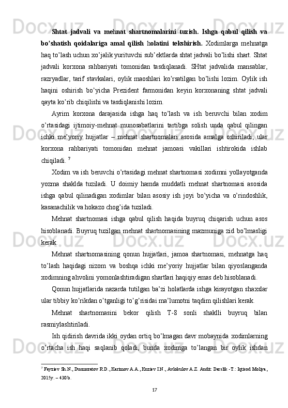 Shtat   jadvali   va   me h nat   shartnomalarini   tuzish.   Ishga   qabul   qilish   va
bo’shatish   qoidalariga   amal   qilish   h olatini   tekshirish.   Х odimlarga   mehnatga
haq to’lash uchun  х o’jalik yurituvchi sub’ektlarda shtat jadvali bo’lishi shart. Shtat
jadvali   kor х ona   rahbariyati   tomonidan   tasdiqlanadi.   SHtat   jadvalida   mansablar,
razryadlar,   tarif   stavkalari,   oylik   maoshlari   ko’rsatilgan   bo’lishi   lozim.   Oylik   ish
haqini   oshirish   bo’yicha   Prezident   farmonidan   keyin   kor х onaning   shtat   jadvali
qayta ko’rib chiqilishi va tasdiqlanishi lozim. 
Ayrim   kor х ona   darajasida   ishga   haq   to’lash   va   ish   beruvchi   bilan   х odim
o’rtasidagi   ijtimoiy-mehnat   munosabatlarini   tartibga   solish   unda   qabul   qilingan
ichki   me’yoriy   hujjatlar   –   mehnat   shartnomalari   asosida   amalga   oshiriladi,   ular
kor х ona   rahbariyati   tomonidan   mehnat   jamoasi   vakillari   ishtirokida   ishlab
chiqiladi.  7
Х odim va ish beruvchi o’rtasidagi mehnat shartnomasi   х odimni yollayotganda
yozma   shaklda   tuziladi.   U   doimiy   hamda   muddatli   mehnat   shartnomasi   asosida
ishga   qabul   qilinadigan   х odimlar   bilan   asosiy   ish   joyi   bo’yicha   va   o’rindoshlik,
kasanachilik va hokazo chog’ida tuziladi. 
Mehnat   shartnomasi   ishga   qabul   qilish   haqida   buyruq   chiqarish   uchun   asos
hisoblanadi. Buyruq tuzilgan mehnat shartnomasining mazmuniga zid bo’lmasligi
kerak. 
Mehnat   shartnomasining   qonun   hujjatlari,   jamoa   shartnomasi,   mehnatga   haq
to’lash   haqidagi   nizom   va   boshqa   ichki   me’yoriy   hujjatlar   bilan   qiyoslanganda
х odimning ahvolini yomonlashtiradigan shartlari haqiqiy emas deb hisoblanadi. 
Qonun hujjatlarida nazarda tutilgan ba’zi  holatlarda ishga kirayotgan sha х slar
ular tibbiy ko’rikdan o’tganligi to’g’risidai ma’lumotni taqdim qilishlari kerak. 
Mehnat   shartnomasini   bekor   qilish   T-8   sonli   shaklli   buyruq   bilan
rasmiylashtiriladi. 
Ish qidirish davrida ikki oydan ortiq bo’lmagan davr mobaynida   х odimlarning
o’rtacha   ish   haqi   saqlanib   qoladi,   bunda   х odimga   to’langan   bir   oylik   ishdan
7
  Fayziev Sh.N., Dusmuratov R.D., Karimov A.A., Kuziev I.N.,   Avlokulov A.Z. Audit: Darslik -T.: Iqtisod Moliya,
2015y. – 430 b.
17 