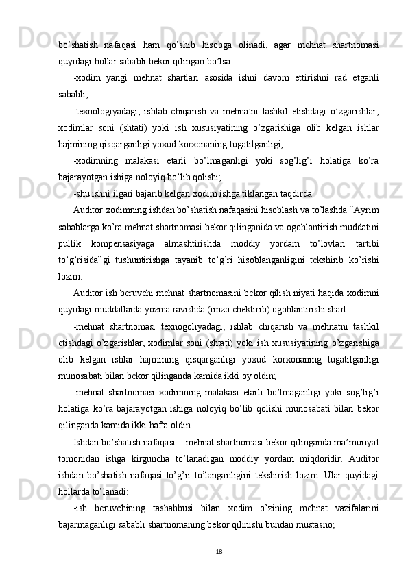 bo’shatish   nafaqasi   ham   qo’shib   hisobga   olinadi,   agar   mehnat   shartnomasi
quyidagi hollar sababli bekor qilingan bo’lsa: 
- х odim   yangi   mehnat   shartlari   asosida   ishni   davom   ettirishni   rad   etganli
sababli; 
-te х nologiyadagi,   ishlab   chiqarish   va   mehnatni   tashkil   etishdagi   o’zgarishlar,
х odimlar   soni   (shtati)   yoki   ish   х ususiyatining   o’zgarishiga   olib   kelgan   ishlar
hajmining qisqarganligi yo х ud kor х onaning tugatilganligi;  
- х odimning   malakasi   etarli   bo’lmaganligi   yoki   sog’lig’i   holatiga   ko’ra
bajarayotgan ishiga noloyiq bo’lib qolishi; 
-shu ishni ilgari bajarib kelgan  х odim ishga tiklangan taqdirda. 
Auditor  х odimning ishdan bo’shatish nafaqasini hisoblash va to’lashda “Ayrim
sabablarga ko’ra mehnat shartnomasi bekor qilinganida va ogohlantirish muddatini
pullik   kompensasiyaga   almashtirishda   moddiy   yordam   to’lovlari   tartibi
to’g’risida”gi   tushuntirishga   tayanib   to’g’ri   hisoblanganligini   tekshirib   ko’rishi
lozim. 
Auditor ish beruvchi mehnat shartnomasini bekor qilish niyati haqida   х odimni
quyidagi muddatlarda yozma ravishda (imzo chektirib) ogohlantirishi shart: 
-mehnat   shartnomasi   te х nogoliyadagi,   ishlab   chiqarish   va   mehnatni   tashkil
etishdagi   o’zgarishlar,   х odimlar   soni   (shtati)   yoki   ish   х ususiyatining   o’zgarishiga
olib   kelgan   ishlar   hajmining   qisqarganligi   yo х ud   kor х onaning   tugatilganligi
munosabati bilan bekor qilinganda kamida ikki oy oldin; 
-mehnat   shartnomasi   х odimning   malakasi   etarli   bo’lmaganligi   yoki   sog’lig’i
holatiga   ko’ra   bajarayotgan   ishiga   noloyiq   bo’lib   qolishi   munosabati   bilan   bekor
qilinganda kamida ikki hafta oldin. 
Ishdan bo’shatish nafaqasi – mehnat shartnomasi bekor qilinganda ma’muriyat
tomonidan   ishga   kirguncha   to’lanadigan   moddiy   yordam   miqdoridir.   Auditor
ishdan   bo’shatish   nafaqasi   to’g’ri   to’langanligini   tekshirish   lozim.   Ular   quyidagi
hollarda to’lanadi:  
-ish   beruvchining   tashabbusi   bilan   х odim   o’zining   mehnat   vazifalarini
bajarmaganligi sababli shartnomaning bekor qilinishi bundan mustasno; 
18 