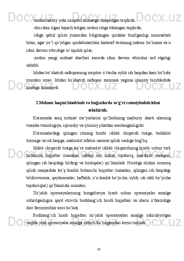 - х odim harbiy yoki muqobil  х izmatga chaqirilgan taqdirda; 
-shu ishni ilgari bajarib kelgan  х odim ishga tiklangan taqdirda; 
-ishga   qabul   qilish   yuzasidan   belgilangan   qoidalar   buzilganligi   munosabati
bilan, agar yo’l qo’yilgan qoidabuzarlikni bartaraf etishning imkoni bo’lmasa va u
ishni davom ettirishga to’sqinlik qilsa; 
- х odim   yangi   mehnat   shartlari   asosida   ishni   davom   ettirishni   rad   etgaligi
sababli. 
Ishdan bo’shatish nafaqasining miqdori o’rtacha oylik ish haqidan kam bo’lishi
mumkin   emas.   Ishdan   bo’shatish   nafaqasi   summasi   yagona   ijtimoiy   hisoblashda
hisobga olinmaydi.  
2.Mehnat haqini hisoblash va hujjatlarda to’g’ri rasmiylashtirishni
tekshirish.
Kor х onada   aniq   mehnat   me’yorlarini   qo’llashning   majburiy   sharti   ularning
te х nika-te х nologiya, iqtisodiy va ijtimoiy jihatdan asoslanganligidir. 
Kor х onalardagi   qilingan   ishning   hisobi   ishlab   chiqarish   tusiga,   tashkilot
tizimiga va ish haqiga, mahsulot sifatini nazorat qilish usuliga bog’liq. 
Ishlab  chiqarish  tusiga   ko’ra  mahsulot  ishlab   chiqarishning  hisobi  uchun   turli
birlamchi   hujjatlar   (masalan,   ishbay   ish   uchun   topshiriq,   marshrut   varaqasi,
qilingan   ish   haqidagi   bildirgi   va   boshqalar)   qo’llaniladi.   Hisobga   olishni   osonroq
qilish   maqsadida   ko’p   kunlik   birlamchi   hujjatlar   (masalan,   qilingan   ish   haqidagi
bildiruvnoma, qaydnomalar, haftalik, o’n kunlik bo’yicha, oylik, ish sikli bo’yicha
topshiriqlar) qo’llanilishi mumkin. 
Х o’jalik   operasiyalarining   bu х galteriya   hisob   uchun   operasiyalar   amalga
oshirilganligini   qayd   etuvchi   boshlang’ich   hisob   hujjatlari   va   ularni   o’tkazishga
doir farmoyishlar asos bo’ladi. 
Boshlang’ich   hisob   hujjatlari   х o’jalik   operasiyalari   amalga   oshirilayotgan
vaqtda yoki operasiyalar amalga oshirib bo’linganidan keyin tuziladi. 
19 