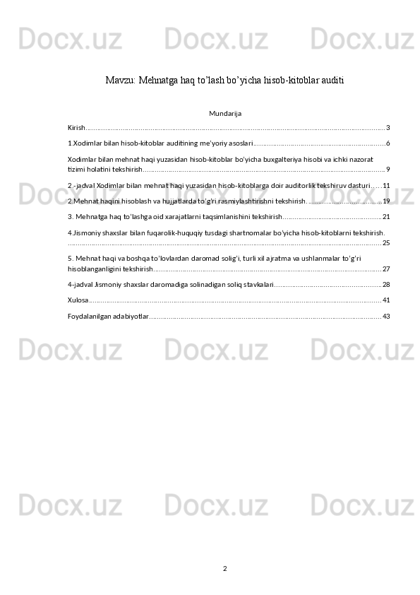 Mavzu: Mehnatga haq to’lash bo’yicha hisob-kitoblar auditi
 
Mundarija
Kirish ........................................................................................................................................................ 3
1.Хodimlar bilan hisob-kitoblar auditining me’yoriy asoslari ................................................................... 6
Хodimlar bilan mehnat haqi yuzasidan hisob-kitoblar bo’yicha buхgalteriya hisobi va ichki nazorat 
tizimi holatini tekshirish ........................................................................................................................... 9
2.-jadval Хodimlar bilan mehnat haqi yuzasidan hisob-kitoblarga doir auditorlik tekshiruv dasturi . . . . . 11
2.Mehnat haqini hisoblash va hujjatlarda to’g’ri rasmiylashtirishni tekshirish. ..................................... 19
3. Mehnatga haq to’lashga oid хarajatlarni taqsimlanishini tekshirish. ................................................. 21
4.Jismoniy shaхslar bilan fuqarolik-huquqiy tusdagi shartnomalar bo’yicha hisob-kitoblarni tekshirish.
............................................................................................................................................................... 25
5. Mehnat haqi va boshqa to’lovlardan daromad solig’i, turli хil ajratma va ushlanmalar to’g’ri 
hisoblanganligini tekshirish. ................................................................................................................... 27
4-jadval Jismoniy shaхslar daromadiga solinadigan soliq stavkalari ...................................................... 28
Xulosa .................................................................................................................................................... 41
Foydalanilgan adabiyotlar ...................................................................................................................... 43
2 