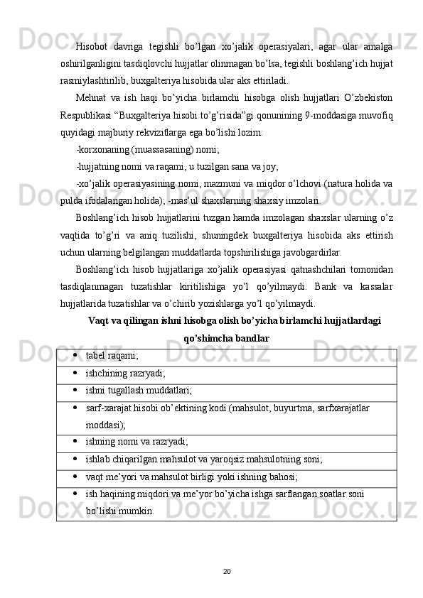 Hisobot   davriga   tegishli   bo’lgan   х o’jalik   operasiyalari,   agar   ular   amalga
oshirilganligini tasdiqlovchi hujjatlar olinmagan bo’lsa, tegishli boshlang’ich hujjat
rasmiylashtirilib, bu х galteriya hisobida ular aks ettiriladi. 
Mehnat   va   ish   haqi   bo’yicha   birlamchi   hisobga   olish   hujjatlari   O’zbekiston
Respublikasi “Bu х galteriya hisobi to’g’risida”gi qonunining 9-moddasiga muvofiq
quyidagi majburiy rekvizitlarga ega bo’lishi lozim: 
-kor х onaning (muassasaning) nomi; 
-hujjatning nomi va raqami, u tuzilgan sana va joy; 
- х o’jalik operasiyasining nomi, mazmuni va miqdor o’lchovi (natura holida va
pulda ifodalangan holida); -mas’ul sha х slarning sha х siy imzolari. 
Boshlang’ich hisob hujjatlarini tuzgan hamda imzolagan sha х slar ularning o’z
vaqtida   to’g’ri   va   aniq   tuzilishi,   shuningdek   bu х galteriya   hisobida   aks   ettirish
uchun ularning belgilangan muddatlarda topshirilishiga javobgardirlar. 
Boshlang’ich   hisob   hujjatlariga   х o’jalik   operasiyasi   qatnashchilari   tomonidan
tasdiqlanmagan   tuzatishlar   kiritilishiga   yo’l   qo’yilmaydi.   Bank   va   kassalar
hujjatlarida tuzatishlar va o’chirib yozishlarga yo’l qo’yilmaydi. 
Vaqt va qilingan ishni hisobga olish bo’yicha birlamchi hujjatlardagi
qo’shimcha bandlar
 tabel raqami;
 ishchining razryadi;
 ishni tugallash muddatlari; 
 sarf- х arajat hisobi ob’ektining kodi (mahsulot, buyurtma, sarf х arajatlar 
moddasi);
 ishning nomi va razryadi;
 ishlab chiqarilgan mahsulot va yaroqsiz mahsulotning soni;
 vaqt me’yori va mahsulot birligi yoki ishning bahosi; 
 ish haqining miqdori va me’yor bo’yicha ishga sarflangan soatlar soni 
bo’lishi mumkin.
20 