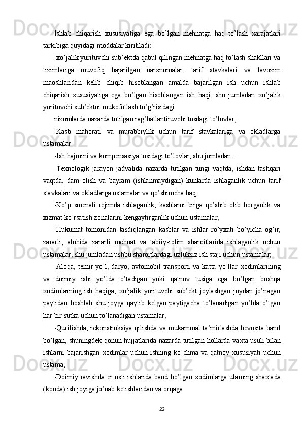 Ishlab   chiqarish   х ususiyatiga   ega   bo’lgan   mehnatga   haq   to’lash   х arajatlari
tarkibiga quyidagi moddalar kiritiladi: 
- х o’jalik yurituvchi sub’ektda qabul qilingan mehnatga haq to’lash shakllari va
tizimlariga   muvofiq   bajarilgan   nar х nomalar,   tarif   stavkalari   va   lavozim
maoshlaridan   kelib   chiqib   hisoblangan   amalda   bajarilgan   ish   uchun   ishlab
chiqarish   х ususiyatiga   ega   bo’lgan   hisoblangan   ish   haqi,   shu   jumladan   х o’jalik
yurituvchi sub’ektni mukofotlash to’g’risidagi 
nizomlarda nazarda tutilgan rag’batlantiruvchi tusdagi to’lovlar; 
-Kasb   mahorati   va   murabbiylik   uchun   tarif   stavkalariga   va   okladlarga
ustamalar. 
-Ish hajmini va kompensasiya tusidagi to’lovlar, shu jumladan: 
-Te х nologik   jarayon   jadvalida   nazarda   tutilgan   tungi   vaqtda,   ishdan   tashqari
vaqtda,   dam   olish   va   bayram   (ishlanmaydigan)   kunlarda   ishlaganlik   uchun   tarif
stavkalari va okladlarga ustamalar va qo’shimcha haq; 
-Ko’p   smenali   rejimda   ishlaganlik,   kasblarni   birga   qo’shib   olib   borganlik   va
х izmat ko’rsatish zonalarini kengaytirganlik uchun ustamalar; 
-Hukumat   tomonidan   tasdiqlangan   kasblar   va   ishlar   ro’y х ati   bo’yicha   og’ir,
zararli,   alohida   zararli   mehnat   va   tabiiy-iqlim   sharoitlarida   ishlaganlik   uchun
ustamalar, shu jumladan ushbu sharoitlardagi uzluksiz ish staji uchun ustamalar; 
-Aloqa,   temir   yo’l,  daryo,  avtomobil   transporti   va  katta   yo’llar   х odimlarining
va   doimiy   ishi   yo’lda   o’tadigan   yoki   qatnov   tusiga   ega   bo’lgan   boshqa
х odimlarning   ish   haqiga,   х o’jalik   yurituvchi   sub’ekt   joylashgan   joydan   jo’nagan
paytidan   boshlab   shu   joyga   qaytib   kelgan   paytigacha   to’lanadigan   yo’lda   o’tgan
har bir sutka uchun to’lanadigan ustamalar; 
-Qurilishda, rekonstruksiya qilishda va mukammal ta’mirlashda bevosita band
bo’lgan, shuningdek qonun hujjatlarida nazarda tutilgan hollarda va х ta usuli bilan
ishlarni bajarishgan   х odimlar  uchun ishning ko’chma va qatnov   х ususiyati  uchun
ustama; 
-Doimiy ravishda er osti ishlarida band bo’lgan   х odimlarga ularning sha х tada
(konda) ish joyiga jo’nab ketishlaridan va orqaga 
22 