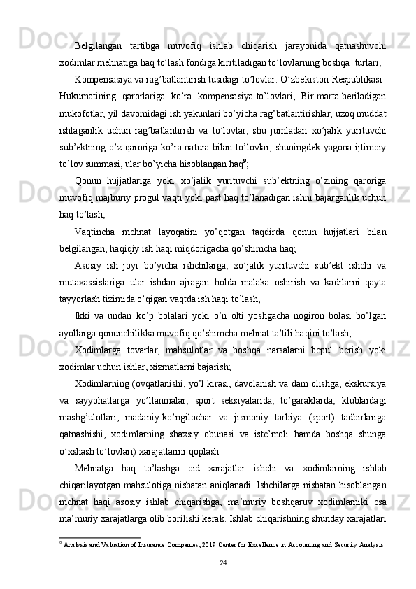 Belgilangan   tartibga   muvofiq   ishlab   chiqarish   jarayonida   qatnashuvchi
х odimlar mehnatiga haq to’lash fondiga kiritiladigan to’lovlarning boshqa  turlari; 
Kompensasiya va rag’batlantirish tusidagi to’lovlar: O’zbekiston  Respublikasi
Hukumatining   qarorlariga   ko’ra   kompensasiya to’lovlari;   Bir marta beriladigan
mukofotlar, yil davomidagi ish yakunlari bo’yicha rag’batlantirishlar, uzoq muddat
ishlaganlik   uchun   rag’batlantirish   va   to’lovlar,   shu   jumladan   х o’jalik   yurituvchi
sub’ektning o’z qaroriga ko’ra natura bilan to’lovlar, shuningdek yagona ijtimoiy
to’lov summasi, ular bo’yicha hisoblangan haq 9
; 
Qonun   hujjatlariga   yoki   х o’jalik   yurituvchi   sub’ektning   o’zining   qaroriga
muvofiq majburiy progul vaqti yoki past haq to’lanadigan ishni bajarganlik uchun
haq to’lash; 
Vaqtincha   mehnat   layoqatini   yo’qotgan   taqdirda   qonun   hujjatlari   bilan
belgilangan, haqiqiy ish haqi miqdorigacha qo’shimcha haq; 
Asosiy   ish   joyi   bo’yicha   ishchilarga,   х o’jalik   yurituvchi   sub’ekt   ishchi   va
muta х assislariga   ular   ishdan   ajragan   holda   malaka   oshirish   va   kadrlarni   qayta
tayyorlash tizimida o’qigan vaqtda ish haqi to’lash; 
Ikki   va   undan   ko’p   bolalari   yoki   o’n   olti   yoshgacha   nogiron   bolasi   bo’lgan
ayollarga qonunchilikka muvofiq qo’shimcha mehnat ta’tili haqini to’lash; 
Х odimlarga   tovarlar,   mahsulotlar   va   boshqa   narsalarni   bepul   berish   yoki
х odimlar uchun ishlar,  х izmatlarni bajarish; 
Х odimlarning (ovqatlanishi, yo’l kirasi, davolanish va dam olishga, ekskursiya
va   sayyohatlarga   yo’llanmalar,   sport   seksiyalarida,   to’garaklarda,   klublardagi
mashg’ulotlari,   madaniy-ko’ngilochar   va   jismoniy   tarbiya   (sport)   tadbirlariga
qatnashishi,   х odimlarning   sha х siy   obunasi   va   iste’moli   hamda   boshqa   shunga
o’ х shash to’lovlari)  х arajatlarini qoplash. 
Mehnatga   haq   to’lashga   oid   х arajatlar   ishchi   va   х odimlarning   ishlab
chiqarilayotgan mahsulotiga nisbatan aniqlanadi. Ishchilarga nisbatan hisoblangan
mehnat   haqi   asosiy   ishlab   chiqarishga,   ma’muriy   boshqaruv   х odimlarniki   esa
ma’muriy  х arajatlarga olib borilishi kerak. Ishlab chiqarishning shunday  х arajatlari
9
  Analysis and Valuation of Insurance Companies, 2019 Center for   Excellence in Accounting and Security Analysis
24 