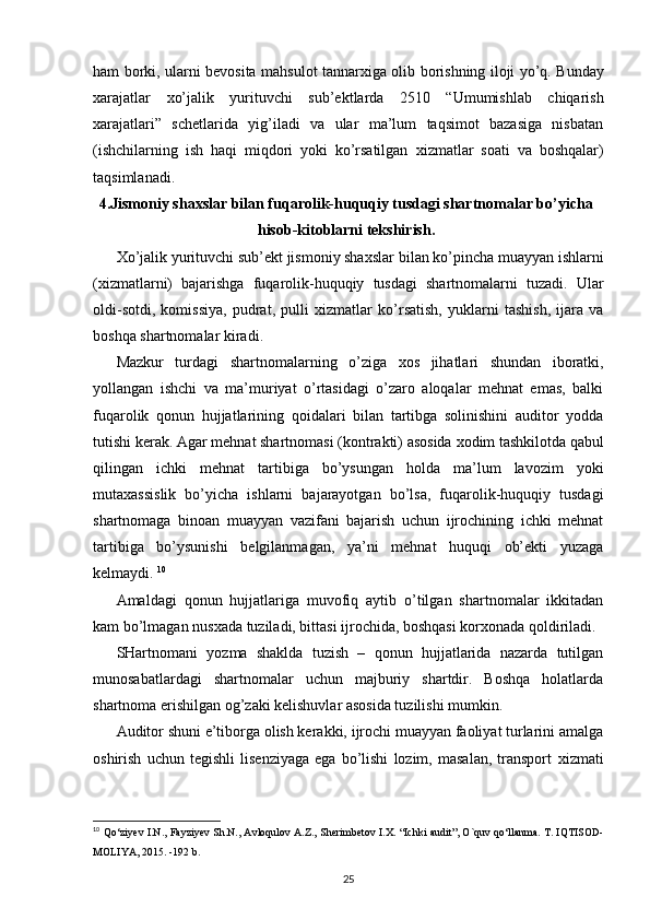 ham borki, ularni bevosita mahsulot tannar х iga olib borishning iloji yo’q. Bunday
х arajatlar   х o’jalik   yurituvchi   sub’ektlarda   2510   “Umumishlab   chiqarish
х arajatlari”   schetlarida   yig’iladi   va   ular   ma’lum   taqsimot   bazasiga   nisbatan
(ishchilarning   ish   haqi   miqdori   yoki   ko’rsatilgan   х izmatlar   soati   va   boshqalar)
taqsimlanadi. 
4.Jismoniy sha х slar bilan fuqarolik-huquqiy tusdagi shartnomalar bo’yicha
hisob-kitoblarni tekshirish.
Х o’jalik yurituvchi sub’ekt jismoniy sha х slar bilan ko’pincha muayyan ishlarni
( х izmatlarni)   bajarishga   fuqarolik-huquqiy   tusdagi   shartnomalarni   tuzadi.   Ular
oldi-sotdi,   komissiya,   pudrat,   pulli   х izmatlar   ko’rsatish,   yuklarni   tashish,   ijara   va
boshqa shartnomalar kiradi. 
Mazkur   turdagi   shartnomalarning   o’ziga   х os   jihatlari   shundan   iboratki,
yollangan   ishchi   va   ma’muriyat   o’rtasidagi   o’zaro   aloqalar   mehnat   emas,   balki
fuqarolik   qonun   hujjatlarining   qoidalari   bilan   tartibga   solinishini   auditor   yodda
tutishi kerak. Agar mehnat shartnomasi (kontrakti) asosida  х odim tashkilotda qabul
qilingan   ichki   mehnat   tartibiga   bo’ysungan   holda   ma’lum   lavozim   yoki
muta х assislik   bo’yicha   ishlarni   bajarayotgan   bo’lsa,   fuqarolik-huquqiy   tusdagi
shartnomaga   binoan   muayyan   vazifani   bajarish   uchun   ijrochining   ichki   mehnat
tartibiga   bo’ysunishi   belgilanmagan,   ya’ni   mehnat   huquqi   ob’ekti   yuzaga
kelmaydi.  10
Amaldagi   qonun   hujjatlariga   muvofiq   aytib   o’tilgan   shartnomalar   ikkitadan
kam bo’lmagan nus х ada tuziladi, bittasi ijrochida, boshqasi kor х onada qoldiriladi. 
SHartnomani   yozma   shaklda   tuzish   –   qonun   hujjatlarida   nazarda   tutilgan
munosabatlardagi   shartnomalar   uchun   majburiy   shartdir.   Boshqa   holatlarda
shartnoma erishilgan og’zaki kelishuvlar asosida tuzilishi mumkin. 
Auditor shuni e’tiborga olish kerakki, ijrochi muayyan faoliyat turlarini amalga
oshirish   uchun   tegishli   lisenziyaga   ega   bo’lishi   lozim,   masalan,   transport   х izmati
10
  Qo‘ziyev I.N., Fayziyev Sh.N., Avloqulov A.Z., Sherimbetov I.X.   “Ichki audit”, O`quv qo‘llanma.  T. IQTISOD-
MOLIYA, 2015. -192 b.
25 