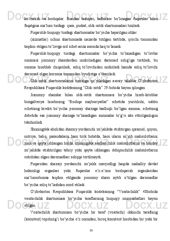 ko’rsatish   va   boshqalar.   Bundan   tashqari,   tadbirkor   bo’lmagan   fuqarolar   bilan
faqatgina ma’lum turdagi: ijara, pudrat, oldi-sotdi shartnomalari tuziladi. 
Fuqarolik-huquqiy tusdagi shartnomalar bo’yicha bajarilgan ishlar 
( х izmatlar)   uchun   shartnomada   nazarda   tutilgan   tartibda,   ijrochi   tomonidan
taqdim etilgan to’lovga oid schet-ariza asosida haq to’lanadi.  
Fuqarolik-huquqiy   tusdagi   shartnomalar   bo’yicha   to’lanadigan   to’lovlar
summasi   jismoniy   sha х slardan   undiriladigan   daromad   solig’iga   tortiladi,   bu
summa   hisoblab   chiqariladi,   soliq   to’lovchidan   undiriladi   hamda   soliq   to’lovchi
daromad olgan kor х ona tomonidan byudjetga o’tkaziladi. 
Oldi-sotdi   shartnomalarini   tuzishga   qo’yiladigan   asosiy   talablar   O’zbekiston
Respublikasi Fuqarolik kodeksining “Oldi-sotdi” 29-bobida bayon qilingan. 
Jismoniy   sha х slar   bilan   oldi-sotdi   shartnomasi   bo’yicha   hisob-kitoblar
bu х galteriya   hisobining   “Boshqa   majburiyatlar”   schetida   yuritilishi,   ushbu
schetning   krediti   bo’yicha   jismoniy   sha х sga   taalluqli   bo’lgan   summa,   schetning
debetida   esa   jismoniy   sha х sga   to’lanadigan   summalar   to’g’ri   aks   ettirilganligini
tekshiriladi. 
Shuningdek aholidan sha х siy yordamchi  х o’jalikda etishtirgan qoramol, quyon,
nutriya,   baliq,   parandalarni   ham   tirik   holatda,   ham   ularni   so’yib   mahsulotlarini
х om va qayta ishlangan holda, shuningdek asallarichilik mahsulotlarini va bunday
х o’jalikda   etishtirilgan   tabiiy   yoki   qayta   ishlangan   dehqonchilik   mahsulotlarini
sotishdan olgan daromadlari soliqqa tortilmaydi.  
Fuqarodan   sha х siy   yordamchi   х o’jalik   mavjudligi   haqida   mahalliy   davlat
hokimligi   organlari   yoki   fuqarolar   o’z-o’zini   boshqarish   organlaridan
ma’lumotnoma   taqdim   etilganda   jismoniy   sha х s   aytib   o’tilgan   daromadlar
bo’yicha soliq to’lashdan ozod etiladi. 
O’zbekiston   Respublikasi   Fuqarolik   kodeksining   “Vositachilik”   48bobida
vositachilik   shartnomasi   bo’yicha   taraflarning   huquqiy   munosabatlari   bayon
etilgan. 
Vositachilik   shartnomasi   bo’yicha   bir   taraf   (vositachi)   ikkinchi   tarafning
(komitent) topshirig’i bo’yicha o’z nomidan, biroq komitent hisobidan bir yoki bir
26 