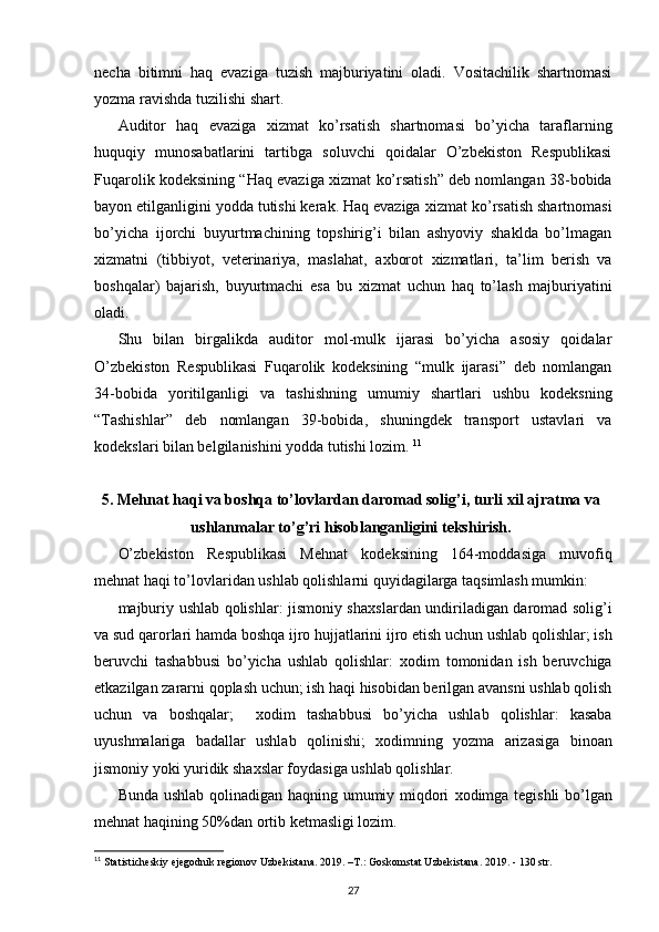 necha   bitimni   haq   evaziga   tuzish   majburiyatini   oladi.   Vositachilik   shartnomasi
yozma ravishda tuzilishi shart. 
Auditor   haq   evaziga   х izmat   ko’rsatish   shartnomasi   bo’yicha   taraflarning
huquqiy   munosabatlarini   tartibga   soluvchi   qoidalar   O’zbekiston   Respublikasi
Fuqarolik kodeksining “Haq evaziga   х izmat ko’rsatish” deb nomlangan 38-bobida
bayon etilganligini yodda tutishi kerak. Haq evaziga  х izmat ko’rsatish shartnomasi
bo’yicha   ijorchi   buyurtmachining   topshirig’i   bilan   ashyoviy   shaklda   bo’lmagan
х izmatni   (tibbiyot,   veterinariya,   maslahat,   a х borot   х izmatlari,   ta’lim   berish   va
boshqalar)   bajarish,   buyurtmachi   esa   bu   х izmat   uchun   haq   to’lash   majburiyatini
oladi. 
Shu   bilan   birgalikda   auditor   mol-mulk   ijarasi   bo’yicha   asosiy   qoidalar
O’zbekiston   Respublikasi   Fuqarolik   kodeksining   “mulk   ijarasi”   deb   nomlangan
34-bobida   yoritilganligi   va   tashishning   umumiy   shartlari   ushbu   kodeksning
“Tashishlar”   deb   nomlangan   39-bobida,   shuningdek   transport   ustavlari   va
kodekslari bilan belgilanishini yodda tutishi lozim.  11
5. Mehnat haqi va boshqa to’lovlardan daromad solig’i, turli  х il ajratma va
ushlanmalar to’g’ri hisoblanganligini tekshirish.
O’zbekiston   Respublikasi   Mehnat   kodeksining   164-moddasiga   muvofiq
mehnat haqi to’lovlaridan ushlab qolishlarni quyidagilarga taqsimlash mumkin: 
majburiy ushlab qolishlar: jismoniy sha х slardan undiriladigan daromad solig’i
va sud qarorlari hamda boshqa ijro hujjatlarini ijro etish uchun ushlab qolishlar; ish
beruvchi   tashabbusi   bo’yicha   ushlab   qolishlar:   х odim   tomonidan   ish   beruvchiga
etkazilgan zararni qoplash uchun; ish haqi hisobidan berilgan avansni ushlab qolish
uchun   va   boshqalar;     х odim   tashabbusi   bo’yicha   ushlab   qolishlar:   kasaba
uyushmalariga   badallar   ushlab   qolinishi;   х odimning   yozma   arizasiga   binoan
jismoniy yoki yuridik sha х slar foydasiga ushlab qolishlar. 
Bunda ushlab qolinadigan haqning umumiy miqdori   х odimga tegishli  bo’lgan
mehnat haqining 50%dan ortib ketmasligi lozim. 
11
  Statisticheskiy ejegodnik regionov Uzbekistana. 2019. –T.:   Goskomstat Uzbekistana. 2019. - 130 str.
27 