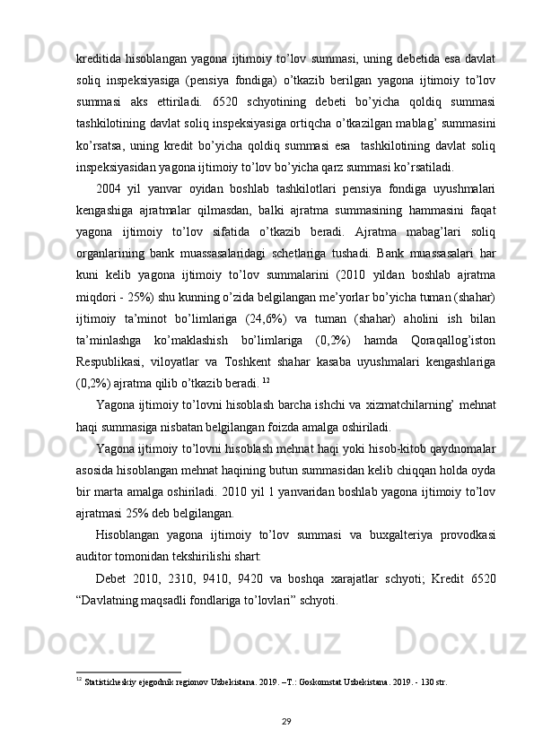 kreditida   hisoblangan   yagona   ijtimoiy   to’lov   summasi,   uning   debetida   esa   davlat
soliq   inspeksiyasiga   (pensiya   fondiga)   o’tkazib   berilgan   yagona   ijtimoiy   to’lov
summasi   aks   ettiriladi.   6520   schyotining   debeti   bo’yicha   qoldiq   summasi
tashkilotining davlat soliq inspeksiyasiga ortiqcha o’tkazilgan mablag’ summasini
ko’rsatsa,   uning   kredit   bo’yicha   qoldiq   summasi   esa     tashkilotining   davlat   soliq
inspeksiyasidan yagona ijtimoiy to’lov bo’yicha qarz summasi ko’rsatiladi. 
2004   yil   yanvar   oyidan   boshlab   tashkilotlari   pensiya   fondiga   uyushmalari
kengashiga   ajratmalar   qilmasdan,   balki   ajratma   summasining   hammasini   faqat
yagona   ijtimoiy   to’lov   sifatida   o’tkazib   beradi.   Ajratma   mabag’lari   soliq
organlarining   bank   muassasalaridagi   schetlariga   tushadi.   Bank   muassasalari   har
kuni   kelib   yagona   ijtimoiy   to’lov   summalarini   (2010   yildan   boshlab   ajratma
miqdori - 25%) shu kunning o’zida belgilangan me’yorlar bo’yicha tuman (shahar)
ijtimoiy   ta’minot   bo’limlariga   (24,6%)   va   tuman   (shahar)   aholini   ish   bilan
ta’minlashga   ko’maklashish   bo’limlariga   (0,2%)   hamda   Qoraqallog’iston
Respublikasi,   viloyatlar   va   Toshkent   shahar   kasaba   uyushmalari   kengashlariga
(0,2%) ajratma qilib o’tkazib beradi.  12
Yagona ijtimoiy to’lovni hisoblash barcha ishchi va   х izmatchilarning’ mehnat
haqi summasiga nisbatan belgilangan foizda amalga oshiriladi. 
Yagona ijtimoiy to’lovni hisoblash mehnat haqi yoki hisob-kitob qaydnomalar
asosida hisoblangan mehnat haqining butun summasidan kelib chiqqan holda oyda
bir marta amalga oshiriladi. 2010 yil 1 yanvaridan boshlab yagona ijtimoiy to’lov
ajratmasi 25% deb belgilangan.  
Hisoblangan   yagona   ijtimoiy   to’lov   summasi   va   bu х galteriya   provodkasi
auditor tomonidan tekshirilishi shart: 
Debet   2010,   2310,   9410,   9420   va   boshqa   х arajatlar   schyoti;   Kredit   6520
“Davlatning maqsadli fondlariga to’lovlari” schyoti. 
12
  Statisticheskiy ejegodnik regionov Uzbekistana. 2019. –T.:   Goskomstat Uzbekistana. 2019. - 130 str.
29 