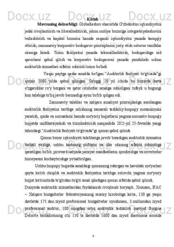 Kirish
             Mavzuning dolzarbligi :   Globallashuv sharoitida O'zbekiston iqtisodiyotini
jadal rivojlantirish va liberallashtirish, jahon moliya bozoriga integratsiyalashuvini
tezlashtirish   va   kapital   bozorini   hamda   raqamli   iqtisodiyotni   yanada   taraqqiy
ettirish, zamonaviy korporativ boshqaruv printsiplarini joriy etish ustuvor vazifalar
sirasiga   kiradi.   Tizim   faoliyatini   yanada   takomillashtirish,   boshqarishga   oid
qarorlarni   qabul   qilish   va   korporativ   boshqaruvni   yanada   yaxshilash   uchun
auditorlik xizmatlari sifatini oshirish lozim bo'ladi
                        Yaqin   paytga   qadar   amalda   bo'lgan   “Auditorlik   faoliyati   to'g'risida”gi
qonun   2000   yilda   qabul   qilingan.   So'nggi   20   yil   ichida   bu   bozorda   katta
o'zgarishlar   ro'y   bergani   va   qator   islohotlar   amalga   oshirilgani   tufayli   u   bugungi
kun talabiga to'liq javob bermasligi ayon bo'lib qolgan edi.
                          Zamonaviy   talablar   va   xalqaro   amaliyot   printsiplariga   asoslangan
auditorlik   faoliyatini   tartibga   solishning   samarali   tashkiliy-huquqiy   mexanizmini
yaratish, qoida va normalarni hamda me'yoriy hujjatlarni yagona normativ-huquqiy
hujjatda   unifikatsiyalash   va   tizimlashtirish   maqsadida   2021-yil   25-fevralda   yangi
tahrirdagi “Auditorlik faoliyati to'g'risida”gi qonun qabul qilindi.
              Qonun bozor iqtisodiyoti talablariga javob beradigan auditorlik xizmatini
tashkil   etishga,   ushbu   kasbning   nufuzini   va   ular   ishining   sifatini   oshirishga
qaratilgan bo'lib, pirovard natijada jamiyat manfaatlarini qondirishga va investorlar
himoyasini kuchaytirishga yo'naltirilgan.
          Ushbu huquqiy hujjatda amaldagi qonunning eskirgan va havolaki me'yorlari
qayta   ko'rib   chiqildi   va   auditorlik   faoliyatini   tartibga   soluvchi   yagona   me'yoriy
hujjat ko'rinishida to'g'ridan-to'g'ri amal qiladigan qonun sifatida qabul qilindi.
Dunyoda auditorlik xizmatlaridan foydalanish rivojlanib boryapti. Xususan, IFAC
–   Xalqaro   buxgalterlar   federatsiyasining   rasmiy   hisobotiga   ko'ra,   130   ga   yaqin
davlatda   175   dan   ziyod   professional   buxgalterlar   uyushmasi,   3   milliondan   ziyod
professional   auditor,   100   mingdan   ortiq   auditorlik   tashkiloti   mavjud.   Birgina
Deloitte   tashkilotining   o'zi   150   ta   davlatda   1600   dan   ziyod   shartnoma   asosida
3 