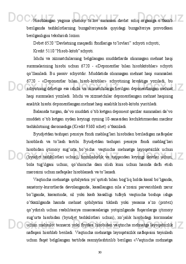 Hisoblangan   yagona   ijtimoiy   to’lov   summasi   davlat   soliq   organiga   o’tkazib
berilganda   tashkilotlarning   bu х galteriyasida   quyidagi   bu х galteriya   provodkasi
berilganligini tekshirish lozim: 
Debet 6520 “Davlatning maqsadli fondlariga to’lovlari” schyoti schyoti; 
Kredit 5110 “Hisob-kitob”schyoti. 
Ishchi   va   х izmatchilarning   belgilangan   muddatlarda   olinmagan   mehnat   haqi
summalarining   hisobi   uchun   6720   -   «Deponentlar   bilan   hisobkitoblar»   schyoti
qo’llaniladi.   Bu   passiv   schyotdir.   Muddatida   olinmagan   mehnat   haqi   summalari
6720   -   «Deponentlar   bilan   hisob-kitoblar»   schyotining   kreditiga   yoziladi,   bu
schyotning debetiga esa ishchi va   х izmatchilarga berilgan deponentlangan mehnat
haqi  summalari   yoziladi.  Ishchi  va   х izmatchilar  deponentlangan  mehnat   haqining
analitik hisobi deponentlangan mehnat haqi analitik hisob-kitobi yuritiladi. 
Balansda turgan, da’vo muddati o’tib ketgan deponent qarzlar summalari da’vo
muddati o’tib ketgan oydan keyingi oyning 10-sanasidan kechiktirmasdan mazkur
tashkilotning daromadiga (Kredit 9360 schet) o’tkaziladi. 
Byudjetdan tashqari pensiya fondi mablag’lari hisobidan beriladigan nafaqalar
hisoblash   va   to’lash   tartibi.   Byudjetdan   tashqari   pensiya   fondi   mablag’lari
hisobidan   ijtimoiy   sug’urta   bo’yicha:   vaqtincha   mehnatga   layoqatsizlik   uchun
(byudjet   tashkilotlari   uchun);   homiladorlik   va   tuqqandan   keyingi   davrlar   uchun;
bola   tug’ilgani   uchun;   qo’shimcha   dam   olish   kuni   uchun   hamda   dafn   etish
marosimi uchun nafaqalar hisoblanadi va to’lanadi. 
Vaqtincha mehnatga qobilyatini yo’qotish bilan bog’liq holda kasal bo’lganda,
sanatoriy-kurortlarda   davolanganda,   kasallangan   oila   a’zosini   parvarishlash   zarur
bo’lganda;   karantinda;   sil   yoki   kasb   kasalligi   tufayli   vaqtincha   boshqa   ishga
o’tkazilganda   hamda   mehnat   qobilyatini   tiklash   yoki   yasama   a’zo   (protez)
qo’ydirish   uchun   reabilitasiya   muassasalariga   yotqizilganda   fuqarolarga   ijtimoiy
sug’urta   hisobidan   (byudjet   tashkilotlari   uchun),   х o’jalik   hisobidagi   kor х onalar
uchun mahsulot tannar х i yoki foydasi hisobidan vaqtincha mehnatga layoqatsizlik
nafaqasi   hisoblab   beriladi.   Vaqtincha   mehnatga   layoqatsizlik   nafaqasini   tayinlash
uchun   faqat   belgilangan   tartibda   rasmiylashtirilib   berilgan   «Vaqtincha   mehnatga
30 