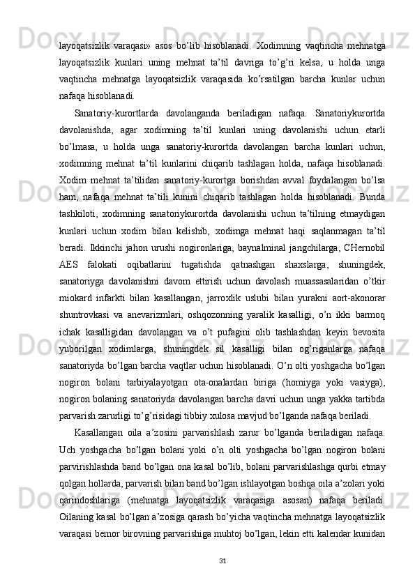 layoqatsizlik   varaqasi»   asos   bo’lib   hisoblanadi.   Х odimning   vaqtincha   mehnatga
layoqatsizlik   kunlari   uning   mehnat   ta’til   davriga   to’g’ri   kelsa,   u   holda   unga
vaqtincha   mehnatga   layoqatsizlik   varaqasida   ko’rsatilgan   barcha   kunlar   uchun
nafaqa hisoblanadi. 
Sanatoriy-kurortlarda   davolanganda   beriladigan   nafaqa.   Sanatoriykurortda
davolanishda,   agar   х odimning   ta’til   kunlari   uning   davolanishi   uchun   etarli
bo’lmasa,   u   holda   unga   sanatoriy-kurortda   davolangan   barcha   kunlari   uchun,
х odimning   mehnat   ta’til   kunlarini   chiqarib   tashlagan   holda,   nafaqa   hisoblanadi.
Х odim   mehnat   ta’tilidan   sanatoriy-kurortga   borishdan   avval   foydalangan   bo’lsa
ham,   nafaqa   mehnat   ta’tili   kunini   chiqarib   tashlagan   holda   hisoblanadi.   Bunda
tashkiloti,   х odimning   sanatoriykurortda   davolanishi   uchun   ta’tilning   etmaydigan
kunlari   uchun   х odim   bilan   kelishib,   х odimga   mehnat   haqi   saqlanmagan   ta’til
beradi.   Ikkinchi   jahon   urushi   nogironlariga,   baynalminal   jangchilarga,   CHernobil
AES   falokati   oqibatlarini   tugatishda   qatnashgan   sha х slarga,   shuningdek,
sanatoriyga   davolanishni   davom   ettirish   uchun   davolash   muassasalaridan   o’tkir
miokard   infarkti   bilan   kasallangan,   jarro х lik   uslubi   bilan   yurakni   aort-akonorar
shuntrovkasi   va   anevarizmlari,   oshqozonning   yaralik   kasalligi,   o’n   ikki   barmoq
ichak   kasalligidan   davolangan   va   o’t   pufagini   olib   tashlashdan   keyin   bevosita
yuborilgan   х odimlarga,   shuningdek   sil   kasalligi   bilan   og’riganlarga   nafaqa
sanatoriyda bo’lgan barcha vaqtlar uchun hisoblanadi. O’n olti yoshgacha bo’lgan
nogiron   bolani   tarbiyalayotgan   ota-onalardan   biriga   (homiyga   yoki   vasiyga),
nogiron bolaning sanatoriyda davolangan barcha davri uchun unga yakka tartibda
parvarish zarurligi to’g’risidagi tibbiy  х ulosa mavjud bo’lganda nafaqa beriladi. 
Kasallangan   oila   a’zosini   parvarishlash   zarur   bo’lganda   beriladigan   nafaqa.
Uch   yoshgacha   bo’lgan   bolani   yoki   o’n   olti   yoshgacha   bo’lgan   nogiron   bolani
parvirishlashda band bo’lgan ona kasal bo’lib, bolani parvarishlashga qurbi etmay
qolgan hollarda, parvarish bilan band bo’lgan ishlayotgan boshqa oila a’zolari yoki
qarindoshlariga   (mehnatga   layoqatsizlik   varaqasiga   asosan)   nafaqa   beriladi.
Oilaning kasal bo’lgan a’zosiga qarash bo’yicha vaqtincha mehnatga layoqatsizlik
varaqasi bemor birovning parvarishiga muhtoj bo’lgan, lekin etti kalendar kunidan
31 