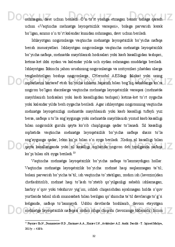 oshmagan,   davr   uchun   beriladi.   O’n   to’rt   yoshga   etmagan   bemor   bolaga   qarash
uchun   «Vaqtincha   mehnatga   layoqatsizlik   varaqasi»,   bolaga   parvarish   kerak
bo’lgan, ammo o’n to’rt kalendar kunidan oshmagan, davr uchun beriladi. 
Ishlayotgan   nogironlarga   vaqtincha   mehnatga   layoqatsizlik   bo’yicha   nafaqa
berish   х ususiyatlari.   Ishlayotgan   nogironlarga   vaqtincha   mehnatga   layoqatsizlik
bo’yicha nafaqa, mehnatda mayiblanish hodisalari yoki kasb kasalligidan tashqari,
ketma-ket   ikki   oydan   va   kalendar   yilda   uch   oydan   oshmagan   muddatga   beriladi.
Ishlayotgan Ikkinchi jahon urushining nogironlariga va imtiyozlari jihatdan ularga
tenglashtirilgan   boshqa   nogironlarga,   CHernobil   AESdagi   falokat   yoki   uning
oqibatlarini bartaraf etish bo’yicha ishlarni bajarish bilan bog’liq sabablarga ko’ra
nogiron   bo’lgan   sha х slarga   vaqtincha   mehnatga   layoqatsizlik   varaqasi   (mehnatda
mayiblanish   hodisalari   yoki   kasb   kasalligidan   tashqari)   ketma-ket   to’rt   oygacha
yoki kalendar yilda besh oygacha beriladi. Agar ishlayotgan nogironning vaqtincha
mehnatga   layoqatsizligi   mehnatda   mayiblanish   yoki   kasb   kasalligi   tufayli   yuz
bersa, nafaqa u to’la sog’aygunga yoki mehnatda mayiblanish yo х ud kasb kasalligi
bilan   nogironlik   guruhi   qayta   ko’rib   chiqilgunga   qadar   to’lanadi.   Sil   kasalligi
oqibatida   vaqtincha   mehnatga   layoqatsizlik   bo’yicha   nafaqa   sha х s   to’la
sog’aygunga   qadar,   lekin   ko’pi   bilan   o’n   oyga   beriladi.   Х odim   sil   kasalligi   bilan
qayta   kasallanganda   yoki   sil   kasalligi   oqibatida   nogiron   deb   topilganda   nafaqa
ko’pi bilan olti oyga beriladi. 13
 
Vaqtincha   mehnatga   layoqatsizlik   bo’yicha   nafaqa   to’lanmaydigan   hollar.
Vaqtincha   mehnatga   layoqatsizlik   bo’yicha:   mehnat   haqi   saqlanmagan   ta’til;
bolani parvarish bo’yicha ta’til; ish vaqtincha to’ х tatilgan;  х odim ish (lavozim)dan
chetlashtirilib,   mehnat   haqi   to’lash   to’ х tatib   qo’yilganligi   sababli   ishlamagan;
harbiy   o’quv   yoki   tekshiruv   yig’im;   ishlab   chiqarishdan   ajralmagan   holda   o’quv
yurtlarida tahsil olish munosabati bilan berilgan qo’shimcha ta’til davrlariga to’g’ri
kelganda,   nafaqa   to’lanmaydi.   Ushbu   davrlarda   boshlanib,   davom   etayotgan
mehnatga layoqatsizlik nafaqasi   х odim ishga chiqishi (lavozimga tiklanishi) lozim
13
  Fayziev Sh.N., Dusmuratov R.D., Karimov A.A., Kuziev I.N.,   Avlokulov A.Z. Audit: Darslik -T.: Iqtisod Moliya,
2015y. – 430 b.
32 