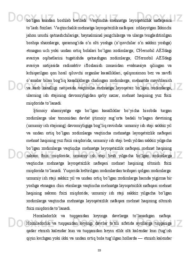 bo’lgan   kundan   boshlab   beriladi.   Vaqtincha   mehnatga   layoqatsizlik   nafaqasini
to’lash foizlari. Vaqtinchalik mehnatga layoqatsizlik nafaqasi: ishlayotgan Ikkinchi
jahon urushi qatnashchilariga; baynalminal jangchilarga va ularga tenglashtirilgan
boshqa   sha х slarga;   qaramog’ida   o’n   olti   yoshga   (o’quvchilar   o’n   sakkiz   yoshga)
etmagan   uch   yoki   undan   ortiq   bolalari   bo’lgan   х odimlarga;   CHernobil   AESdagi
avariya   oqibatlarini   tugatishda   qatnashgan   х odimlarga;   CHernobil   AESdagi
avariya   natijasida   radioaktiv   ifloslanish   zonasidan   evakuasiya   qilingan   va
kchiqarilgan   qon   hosil   qiluvchi   organlar   kasalliklari,   qalqonsimon   bez   va   х avfli
o’smalar  bilan bog’liq kasalliklarga chalingan   х odimlarga;  mehnatda mayiblanish
va   kasb   kasalligi   natijasida   vaqtincha   mehnatga   layoqatsiz   bo’lgan   х odimlarga,
ularning   ish   stajining   davomiyligidan   qatiy   nazar,   mehnat   haqining   yuz   foizi
miqdorida to’lanadi. 
Ijtimoiy   ahamiyatga   ega   bo’lgan   kasalliklar   bo’yicha   hisobda   turgan
х odimlarga   ular   tomonidan   davlat   ijtimoiy   sug’urta   badali   to’lagan   davrining
(umumiy ish stajining) davomiyligiga bog’liq ravishda: umumiy ish staji sakkiz yil
va   undan   ortiq   bo’lgan   х odimlarga   vaqtincha   mehnatga   layoqatsizlik   nafaqasi
mehnat haqining yuz foizi miqdorida; umumiy ish staji besh yildan sakkiz yilgacha
bo’lgan   х odimlarga   vaqtincha   mehnatga   layoqatsizlik   nafaqasi   mehnat   haqining
sakson   foizi   miqdorida;   umumiy   ish   staji   besh   yilgacha   bo’lgan   х odimlarga
vaqtincha   mehnatga   layoqatsizlik   nafaqasi   mehnat   haqining   oltmish   foizi
miqdorida to’lanadi. Yuqorida keltirilgan  х odimlardan tashqari qolgan  х odimlarga:
umumiy ish staji sakkiz yil va undan ortiq bo’lgan   х odimlarga hamda yigirma bir
yoshga etmagan chin etimlarga vaqtincha mehnatga layoqatsizlik nafaqasi mehnat
haqining   sakson   foizi   miqdorida;   umumiy   ish   staji   sakkiz   yilgacha   bo’lgan
х odimlarga   vaqtincha   mehnatga   layoqatsizlik   nafaqasi   mehnat   haqining   oltmish
foizi miqdorida to’lanadi. 
Homiladorlik   va   tuqqanidan   keyinga   davrlarga   to’lanadigan   nafaqa.
Homiladorlik   va   tuqqanidan   keyingi   davrlar   ta’tili   sifatida   ayollarga   tuqqaniga
qadar   etmish   kalendar   kun   va   tuqqanidan   keyin   ellik   olti   kalendar   kun   (tug’ish
qiyin kechgan yoki ikki va undan ortiq bola tug’ilgan hollarda — etmish kalendar
33 