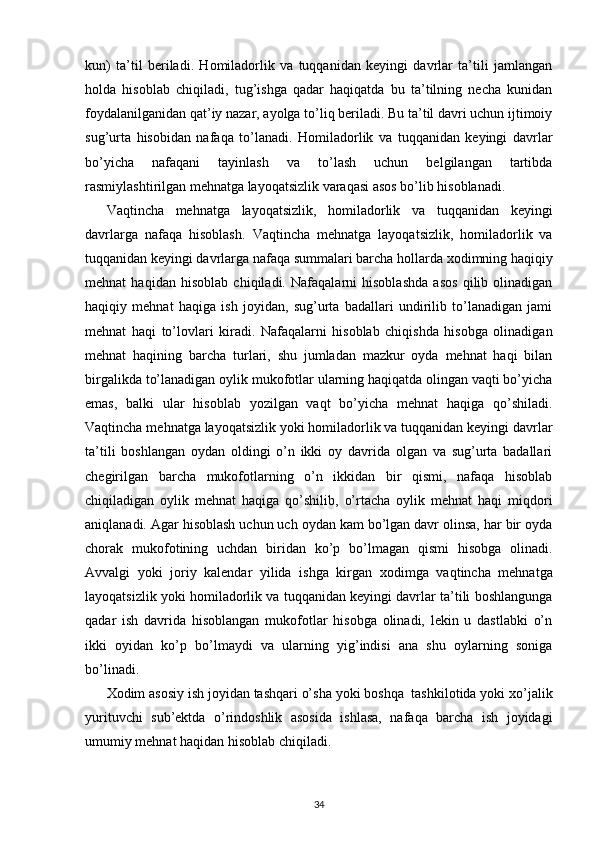 kun)   ta’til   beriladi.   Homiladorlik   va   tuqqanidan   keyingi   davrlar   ta’tili   jamlangan
holda   hisoblab   chiqiladi,   tug’ishga   qadar   haqiqatda   bu   ta’tilning   necha   kunidan
foydalanilganidan qat’iy nazar, ayolga to’liq beriladi. Bu ta’til davri uchun ijtimoiy
sug’urta   hisobidan   nafaqa   to’lanadi.   Homiladorlik   va   tuqqanidan   keyingi   davrlar
bo’yicha   nafaqani   tayinlash   va   to’lash   uchun   belgilangan   tartibda
rasmiylashtirilgan mehnatga layoqatsizlik varaqasi asos bo’lib hisoblanadi. 
Vaqtincha   mehnatga   layoqatsizlik,   homiladorlik   va   tuqqanidan   keyingi
davrlarga   nafaqa   hisoblash.   Vaqtincha   mehnatga   layoqatsizlik,   homiladorlik   va
tuqqanidan keyingi davrlarga nafaqa summalari barcha hollarda  х odimning haqiqiy
mehnat   haqidan   hisoblab   chiqiladi.   Nafaqalarni   hisoblashda   asos   qilib   olinadigan
haqiqiy   mehnat   haqiga   ish   joyidan,   sug’urta   badallari   undirilib   to’lanadigan   jami
mehnat   haqi   to’lovlari   kiradi.   Nafaqalarni   hisoblab   chiqishda   hisobga   olinadigan
mehnat   haqining   barcha   turlari,   shu   jumladan   mazkur   oyda   mehnat   haqi   bilan
birgalikda to’lanadigan oylik mukofotlar ularning haqiqatda olingan vaqti bo’yicha
emas,   balki   ular   hisoblab   yozilgan   vaqt   bo’yicha   mehnat   haqiga   qo’shiladi.
Vaqtincha mehnatga layoqatsizlik yoki homiladorlik va tuqqanidan keyingi davrlar
ta’tili   boshlangan   oydan   oldingi   o’n   ikki   oy   davrida   olgan   va   sug’urta   badallari
chegirilgan   barcha   mukofotlarning   o’n   ikkidan   bir   qismi,   nafaqa   hisoblab
chiqiladigan   oylik   mehnat   haqiga   qo’shilib,   o’rtacha   oylik   mehnat   haqi   miqdori
aniqlanadi. Agar hisoblash uchun uch oydan kam bo’lgan davr olinsa, har bir oyda
chorak   mukofotining   uchdan   biridan   ko’p   bo’lmagan   qismi   hisobga   olinadi.
Avvalgi   yoki   joriy   kalendar   yilida   ishga   kirgan   х odimga   vaqtincha   mehnatga
layoqatsizlik yoki homiladorlik va tuqqanidan keyingi davrlar ta’tili boshlangunga
qadar   ish   davrida   hisoblangan   mukofotlar   hisobga   olinadi,   lekin   u   dastlabki   o’n
ikki   oyidan   ko’p   bo’lmaydi   va   ularning   yig’indisi   ana   shu   oylarning   soniga
bo’linadi. 
Х odim asosiy ish joyidan tashqari o’sha yoki boshqa  tashkilotida yoki  х o’jalik
yurituvchi   sub’ektda   o’rindoshlik   asosida   ishlasa,   nafaqa   barcha   ish   joyidagi
umumiy mehnat haqidan hisoblab chiqiladi. 
34 